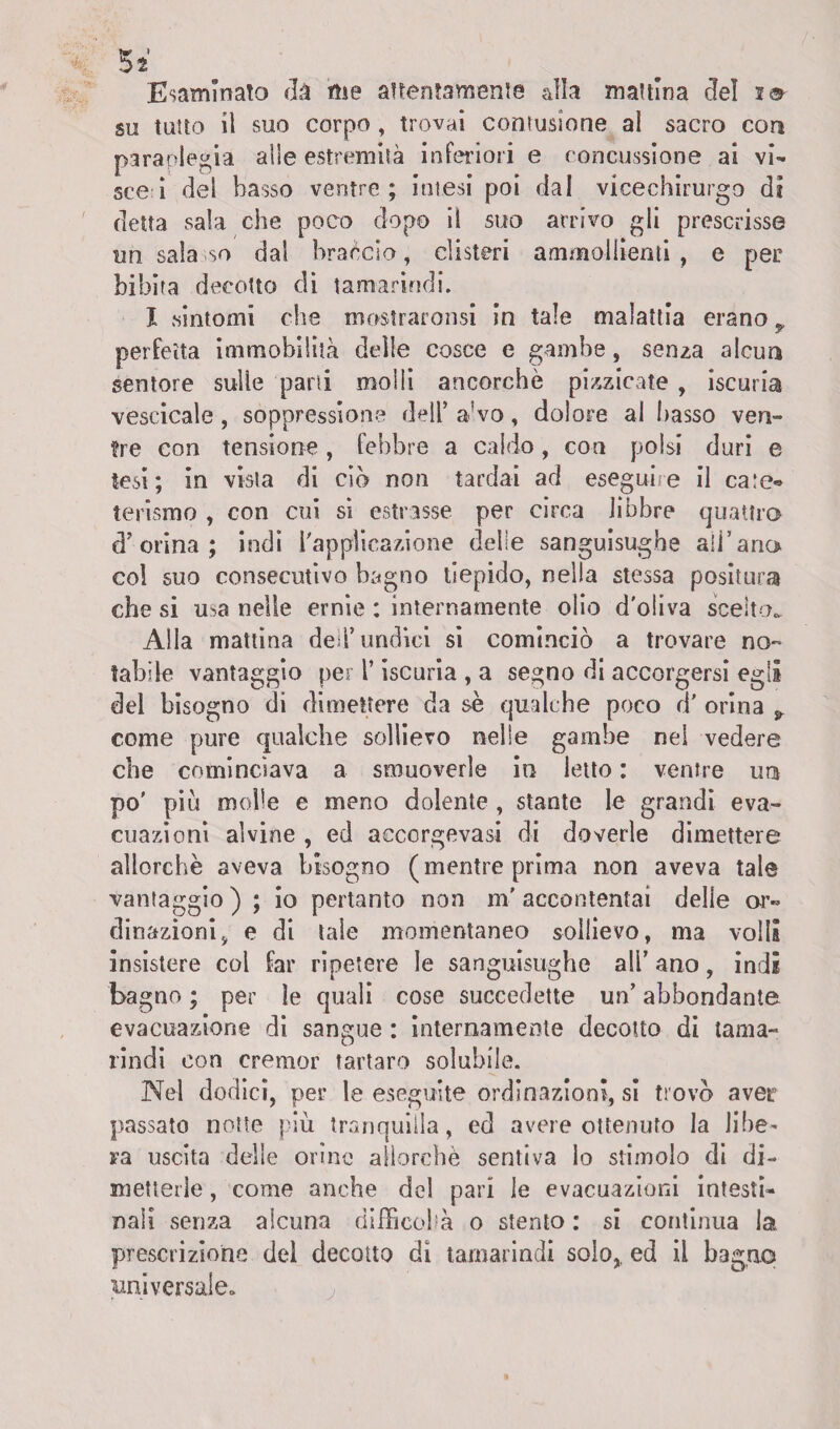 5* Esaminato dà me attentamente alla mattina dei i® su tutto il suo corpo , trovai contusione al sacro con paraplegia alle estremità inferiori e concussione ai vi¬ ste i del basso ventre; intesi poi dal vicechirurgo di detta sala che poco dopo il suo arrivo gli prescrisse un sala so dal braccio, clisteri ammollienti , e per bibita decotto di tamarindi. I sintomi che mostraronsi in tale malattia erano * perfetta immobilità delle cosce e gambe, senza alcun sentore sulle pani molli ancorché pizzicate , iscuria vescicale, soppressione dell’ a'vo, dolore al basso ven¬ tre con tensione, febbre a caldo, con polsi duri e tesi; in vista di ciò non tardai ad eseguile il ca:e« terismo , con cui si estrasse per circa libbre quattro d’orina; indi l'applicazione delle sanguisughe affi a no col suo consecutivo bagno tiepido, nella stessa positura che si usa nelle ernie : internamente olio d'oliva scelto^ Alla mattina deli’undici si cominciò a trovare no¬ tabile vantaggio per l’iscuria , a segno di accorgersi egli del bisogno di dimettere da sé qualche poco d' orina 9 come pure qualche sollievo nelle gambe nel vedere che cominciava a smuoverle in letto : ventre un po' piò molle e meno dolente , stante le grandi eva¬ cuazioni alvine , ed acccrgevasi di doverle dimettere allorché aveva bisogno (mentre prima non aveva tale vantaggio) ; io pertanto non m'accontentai delle or¬ dinazioni, e di tale momentaneo sollievo, ma volli insistere col far ripetere le sanguisughe ali’ ano, indi bagno ; per le quali cose succedette un’ abbondante evacuazione di sangue : internamente decotto di tama¬ rindi con cremor tartaro solubile. Nel dodici, per le eseguite ordinazioni, si trovò aver passato notte più tranquilla, ed avere ottenuto la libe¬ ra uscita delle orine allorché sentiva lo stimolo di di¬ metterle , come anche del pari le evacuazioni intesti¬ nali senza alcuna difficoltà o stento : si continua la prescrizione del decotto dì tamarindi solo,, ed il bagno universale.