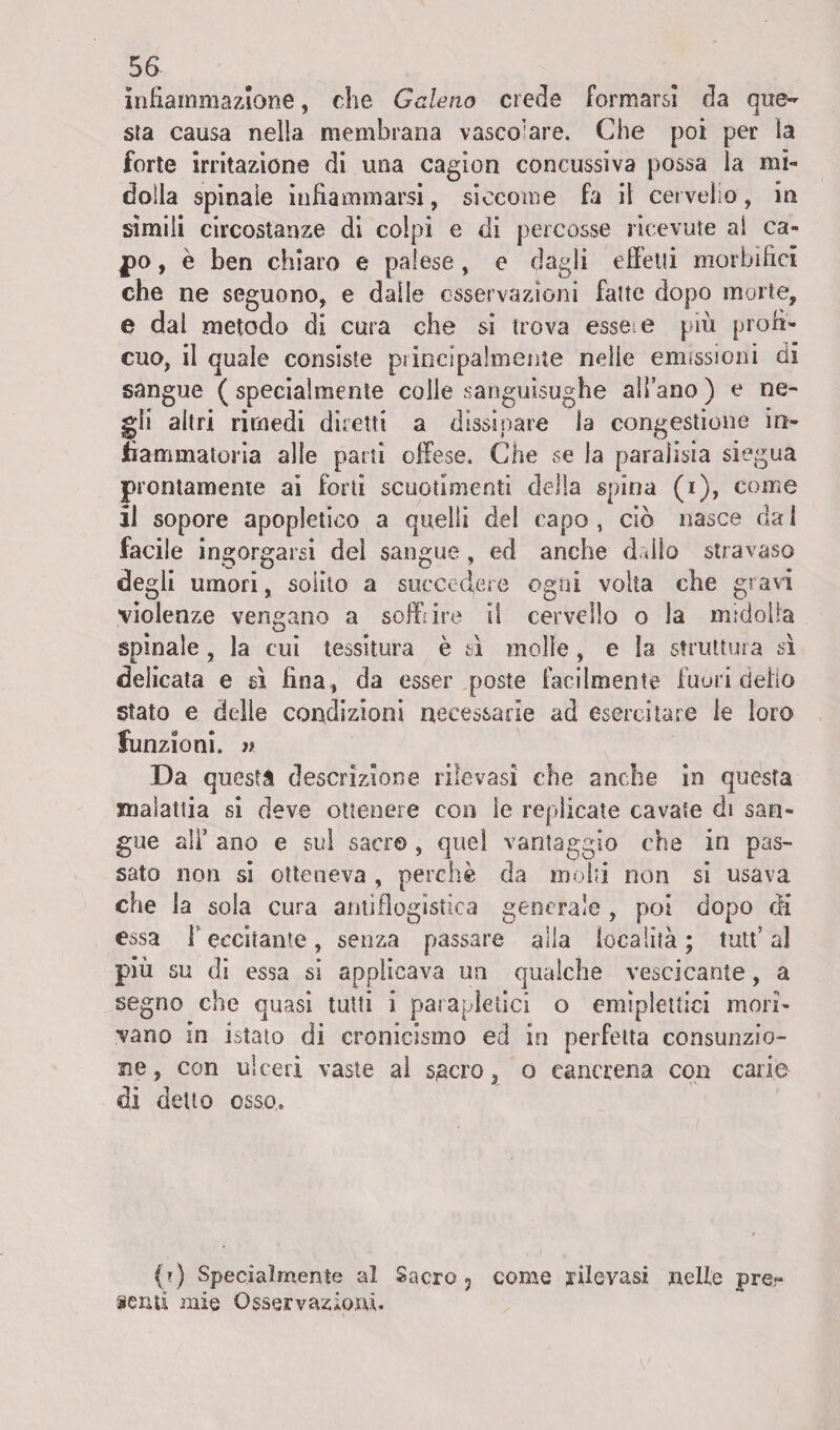 infiammazione, che Galeno crede formarsi da que¬ sta causa nella membrana vascolare. Che poi per la forte irritazione di una cagion concussiva possa la mi¬ dolla spinale infiammarsi, siccome fa il cervello, in simili circostanze di colpi e di percosse ricevute ai ca¬ po , è ben chiaro e palese , e dagli effetti morbifici che ne seguono, e dalle osservazioni fatte dopo morte, e dal metodo di cura che si trova essere più profi¬ cuo, il quale consiste principalmente nelle emissioni di sangue ( specialmente colle sanguisughe all’ano ) e ne¬ gli altri rimedi diretti a dissipare la congestione in¬ fiammatoria alle parti offese. Che se la paralisia siegua prontamente ai forti scuotimenti della spina (i), come il sopore apopletico a quelli del capo, ciò nasce dal facile ingorgarsi del sangue , ed anche dallo stravaso degli umori, solito a succedere ogni volta che gravi violenze vengano a soffi ire il cervello o la midolla spinale, la cui tessitura è sì molle , e la struttura sì delicata e sì fina, da esser poste facilmente fuori dello stato e delie condizioni necessarie ad esercitare le loro funzioni, n Da questa descrizione rilevasi che anche in questa malattia si deve ottenere con le replicate cavate di san¬ gue ali’ ano e sul sacro , quel vantaggio che in pas¬ sato non si otteneva , perchè da molti non si usava che la sola cura antiflogistica generale , poi dopo di essa l'eccitante, senza passare alla località; tutt’al più su di essa si applicava un qualche vescicante, a segno che quasi tutti i parapletici o emiplettici mori¬ vano in istato di cronicismo ed in perfetta consunzio¬ ne , con ulceri vaste al sacroo cancrena con carie di detto osso. (?) Specialmente al Sacro 3 come rilevasi nelle pre« semi mie Osservazioni.