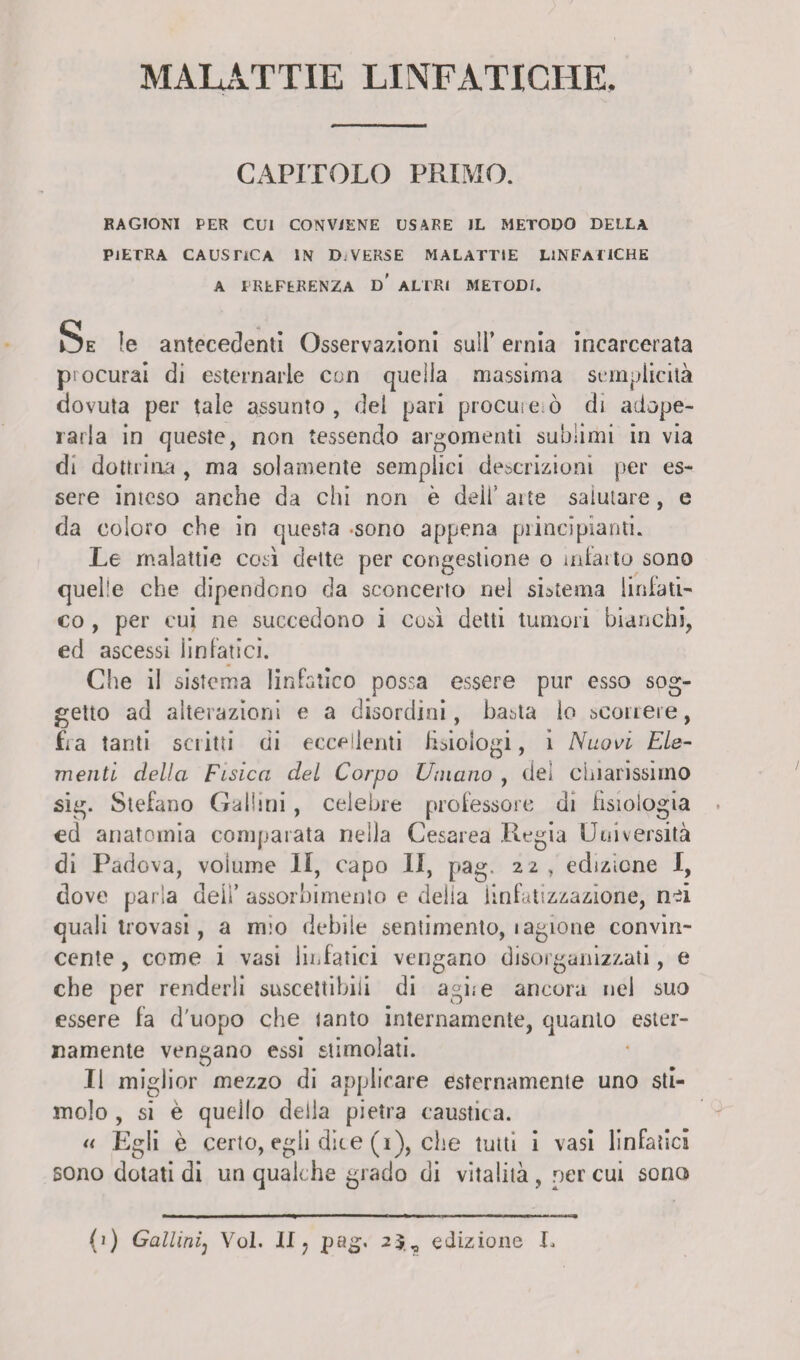MALATTIE LINFATICHE. CAPITOLO PRIMO. RAGIONI PER CUI CONVIENE USARE JL METODO DELLA PIETRA CAUSTICA IN D. VERSE MALATTIE LINFATICHE A PREFERENZA d' ALTRI METODI. Se le antecedenti Osservazioni sull’ ernia incarcerata procurai di esternarle con quella massima semplicità dovuta per tale assunto, del pari procure;ò di adope¬ rarla in queste, non tessendo argomenti sublimi in via di dottrina , ma solamente semplici descrizioni per es¬ sere inteso anche da chi non è dell’ arte saiutare, e da coloro che in questa sono appena principianti. Le malattie così dette per congestione o infarto sono quelle che dipendono da sconcerto nel sistema linfati¬ co , per cui ne succedono i così detti tumori bianchi, ed ascessi linfatici. Che il sistema linfatico possa essere pur esso sog¬ getto ad alterazioni e a disordini, basta lo scorrere, fra tanti scritti di eccellenti fisiologi, ì Nuovi Ele¬ menti della Fisica del Corpo Umano , dei chiarissimo sig. Stefano Gaiimi, celebre professore di fisiologia ed anatomia comparata nella Cesarea Regia Università di Padova, volume li, capo II, pag, 22 , edizione I, dove parla deiì’ assorbimento e delia iinfatizzazione, nei quali trovasi, a mio debile sentimento, lagione convin¬ cente , come i vasi linfatici vengano disorganizzati, e che per renderli suscettibili di agii e ancora nei suo essere fa d'uopo che lanto internamente, quanto ester¬ namente vengano essi stimolati. Il miglior mezzo di applicare esternamente uno sti¬ molo , si è quello della pietra caustica. « Egli è certo, egli dice (i), che tutti i vasi linfatici sono dotati di un qualche grado di vitalità, per cui sono (1) Galiinij Voi. li ? pag- 2$, edizione I.
