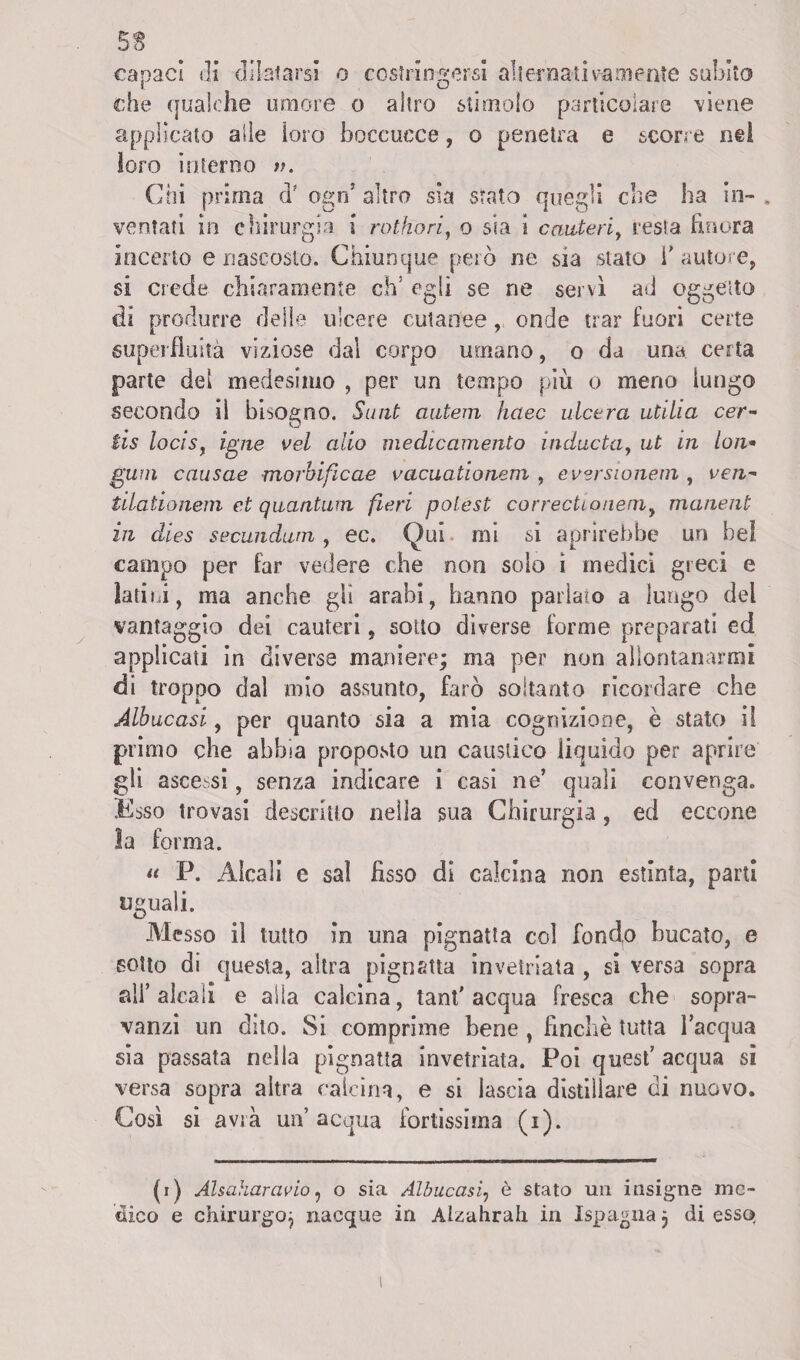 ss capaci ili dilatarsi o costringersi alternati va mente subito che qualche umore o altro stimolo particolare viene applicato alle loro boccucce, o penetra e scorre nei loro interno ». Chi prima d' ogn5 altro sia stato quegli che ha in¬ ventati in chirurgia i rothori, o sia i cauteri, resta finora incerto e nascosto. Chiunque però ne sia stato V autore, si crede chiaramente ch! egli se ne servi ad oggetto di produrre delie ulcere cutanee, onde trar fuori certe superfluità viziose dal corpo umano, o da una certa parte del medesimo , per un tempo più o meno lungo secondo il bisogno. Sant miteni haec ulcera utilia cer- tis locis, igne vel alio medicamento inducta, ut in lon* gum causae morbificae vacuationem , evsrsionem , ven* tilationem et quantum fieri polest correctioneni, manent in dies seeundum , ec. Qui mi si aprirebbe un bei campo per far vedere che non solo ì medici greci e latici, ma anche gli arabi, hanno parlato a lungo del vantaggio dei cauteri, sotto diverse forme preparati ed applicati in diverse maniere; ma per non allontanarmi di troppo dal mio assunto, farò soltanto ricordare che Abbacasi, per quanto sia a mia cognizione, è stato il primo che abbia proposto un caustico iiquido per aprire gli ascessi, senza indicare i casi ne’ quali convenga. Ksso trovasi descritto nella sua Chirurgia, ed eccone la forma. a P. Alcali e sai fisso di calcina non estinta, parti uguali. Messo il tutto in una pignatta col fondo bucato, e sotto di questa, altra pignatta invetriata , si versa sopra ali’alcali e alla calcina, tant' acqua fresca che sopra¬ vanzi un dito. Si comprime bene , finche tutta l’acqua sia passata nella pignatta invetriata. Poi quest’ acqua si versa sopra altra calcina, e si lascia distillare di nuovo. Così si avrà un’ acqua fortissima (i). (i) Alsaharavio, o sia Albuccisi, è stato un insigne me¬ dico e chirurgoj nacque in Alzahrah in Ispagna 3 di esso.