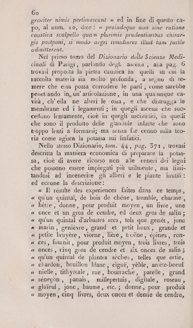 graviter nimis pertiinescunt » ed in fine di questo ca¬ po, al mira, i o, dice : <t proindeque non sine radane caustica scalpello qiiam plurimis prudentiorWus durar- gis postponiì si modo acgn unudiores illud tasn facile admitterent. Nel primo tomo del Dizionario delle Scienze Medi¬ cinali di Parigi, parlando degl* ascessi , alia pag* 6 trovasi proposta la pietra caustica in quelli in cui la raccolta materna sia molto profonda, a segno di te¬ mere che e.-sa possa corrodere le parti , come sarebbe penetiando in,, un’ articolazione, in una qua inique ca¬ vità , eh’ ella ne alteri le ossa, e che distrugga le membrane ed i legamenti ; in quegli ascessi che suc¬ cedono lentamente, cioè in quegli ineistiditi, in quelli che sono il prodotto delle gìandoie iniarte thè sono troppo lenti a formarsi; ma senza Lr cenno sulia teo ria come agisca la potassa sui linfatici. Nello stesso Dizionario, tom. 44, pag, Zy 1 , trovasi descritta la maniera economica di preparare ia potas¬ sa, cioè di avere ricorso non alle ceneri dei legni che possono essere impiegati più utilmente, ma limi¬ tandosi ad incenerire gli alberi e le piante inutili : ed eccone la descrizione: a II résulte des experiences faites dans ce temps, a qu un quinta!, de bois de chéne , tremhie, charme , a hétre , donne, pour produit moyen , un ime, une n once et un gros de cendre, ed deux gres de salin ; n qu’un quinta! d’arbustes secs, tels que genèt, jonc « marin , genièvre, grand et petit houx, grande et « petite bruyère, viorne, lière, troène, épines , rcn- tt ,ces, fouinìt, pour produit moyen , trois livres, trois u onces, einq gros de cendre et six onces de salin ; a qu’un quintal de plantes seches, telles que ortie, <t chardon, bouilìon hlanc, ciguè, yèble, an ète-boeuf u nielle , tithymale , rue , bourraclie , parelle , grand u sénepón , panais, millepertuis, digitale , roseau , u glaicul , jonc, baume, etc. ; donne, pour produit a moyen, cinq livres, deux onces et demie de cendre,,