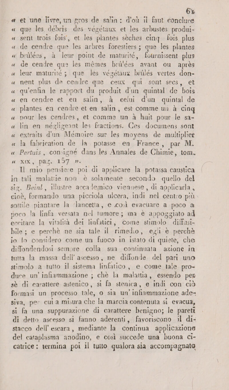 et une livre, un gros de saffo : d’où iì fant conclurd- u que les débris des végétaux et les arbustes produi- « sent trois fois, et les plantes sèches cinq fois plus « de cernire que les arbres forestiers ; que les plantes u brùlées, à leur poiot de maturité, fournissent plus de cendre que ies mèmes bnVées avant ou après leur maturité ; que les végétaux brulés vertes don- nent plus de cendre que ceux qui sont secs , et qu’enfin le rapport du produit d’un quintal de bois u en cendre et en salin , à celai d’uri quintal de u plantes en cendre et en salin , est comme un à cinq u pour les cendres, et comnae un à huit potir le sa- <( lin en négligeant les fractions. Ces documens sonE u extraits d’un Mémoire sur les moyens de multìplieè « la fabrication de la potasse en France , par M. « Pertuìs , con igne dans les Annales de Cbimie, tonu u xix, pag. 107 ». Il mio pensie e poi di applicare la potassa caustica in tali malattie non è solamente secondo quello del vsig. Beinl, illustre acca lernìco viennese , di applicarla „ cioè, formando una picciola ulcera, indi nel centro più sonile piantare la lancetta , e ,coff evacuare a poco a poco la linfa versata nel tumore ; ma è appoggiato ai eccitare la vitalità dei linfatici, come stimolo diffusi¬ bile ; e perchè ne sia tale il rimedio, egli è perchè io lo considero come un fuoco in istato di quiete, che diffondendosi sempre colla sua continuata azione in tutta la massa dell' ascesso, ne diffonde del pari uno st’moìo a tutto il sistema linfatico , e come tale pro« dire un’ infiammazione ; che la malattia , essendo pec se di carattere astenico, si fa sten ita , e indi con ciò formasi un processo tale, o sia un’ infiammazione a de-, siva, per cui a misura che la marcia contenuta si evacua* si fa una suppurazione di carattere benigno; le pareti di detto ascesso si fanno aderenti, favoriscono il di¬ stacco dell’ escara , mediante la continua applicaziona del cataplasma anodino, e così succede una buona ci¬ catrice ; termina poi il tutto qualora sia accompagnato