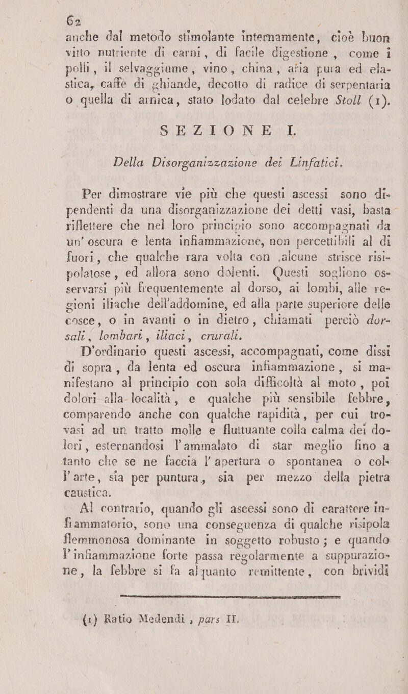 €>2 anche dal metodo stimolante internamente, cioè buon vitto nutriente di carni, di facile digestione , come i polli, il selvaggi urne , vino» china , aria pura ed ela¬ stica,. caffè di ghiande, decotto di radice di serpentaria o quella di amica, stato lodato dal celebre Stoll (i). SEZIONE I. Della Disorganizzazione dei Linfatici. Per dimostrare vie più che questi ascessi sono di¬ pendenti da una disorganizzazione dei detti vasi, basta riflettere che nel loro principio sono accompagnati da un' oscura e lenta infiammazione, non percettibili al di fuori, che qualche rara volta con .alcune strisce risi- polatose, ed allora sono dolenti. Questi sogliono os¬ servarsi più frequentemente al dorso, ai lombi, alle re¬ gioni iliache deiraddomine, ed alla parte superiore delle cosce, o in avanti o in dietro, chiamati perciò dor¬ sali , lombari , iliaci, crurali. D’ ordinario questi ascessi, accompagnati, come dissi di sopra , da lenta ed oscura infiammazione , si ma¬ nifestano al principio con sola difficoltà al moto , poi dolori alla località, e qualche più sensibile febbre, comparendo anche con qualche rapidità, per cui tro¬ vasi ad un tratto molle e fluttuante colla calma dei do¬ lori, esternandosi l’ammalato di star meglio lino a tanto che se ne faccia 1' apertura o spontanea o col- Farle, sia per puntura., sia per mezzo della pietra caustica. Al contrarlo, quando gli ascessi sono di carattere in¬ fiammatorio, sono una conseguenza di qualche risipola flemmonosa dominante in soggetto robusto ; e quando V infiammazione forte passa regolarmente a suppurazio¬ ne , la febbre si la al quanto remittente, con brividi