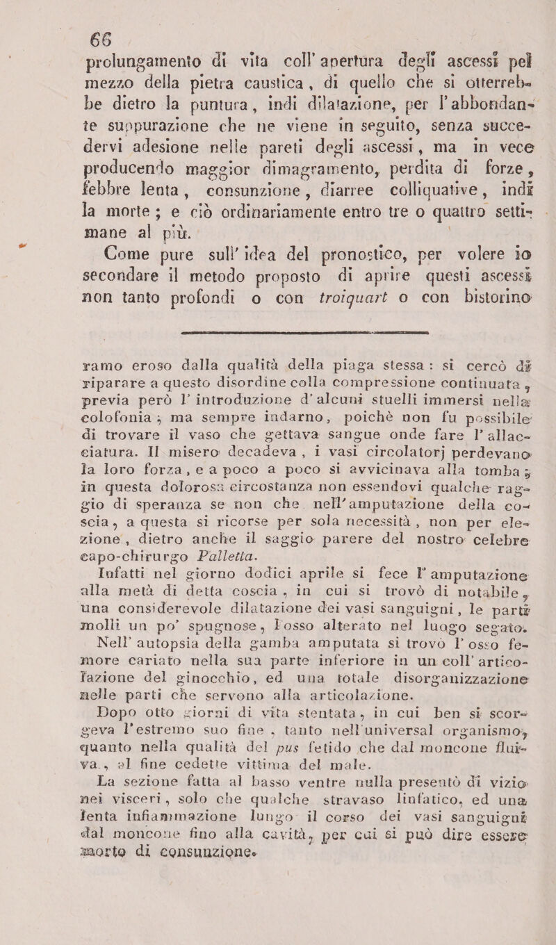 68 prolungamento di vita coll’ apertura degli ascessi pel mezzo della pietra caustica , di quello che si otterrei)» he dietro la puntura, indi dilatazione, per l’abbondan¬ te suppurazione che ne viene in seguito, senza succe¬ dervi adesione nelle pareti degli ascessi , ma in vece producendo maggior dimagramento, perdita di forze, lebbre lenta , consunzione , diarree colliquative , indi la morte ; e ciò ordinariamente entro tre o quattro setti-; mane al più. Come pure sull' idea del pronostico, per volere io secondare il metodo proposto di aprire questi ascessi non tanto profondi o con troiqucirt o con bistorino ramo eroso dalla qualità della piaga stessa : si cercò di riparare a questo disordine colla compressione continuata , previa però 1’introduzione d’alcuni stuelli immersi nella? colofonia;, ma sempre indarno, poiché non fu possibile di trovare il vaso che gettava sangue onde fare F allac¬ ciatura. II misero decadeva , i vasi circolatorj perdevano la loro forza , e a poco a poco si avvicinava alla tomba y in questa dolorosa circostanza non essendovi qualche rag¬ gio di speranza se non che nell'amputazione della co¬ scia, a questa si ricorse per sola necessità, non per ele¬ zione , dietro anche il saggio parere del nostro celebre capo-chirurgo Palletta. Infatti nel giorno dodici aprile si fece F amputazione alla metà di detta coscia, in cui si trovò di notabile, una considerevole dilatazione dei vasi sanguigni, le parti molli un po’ spugnose, 1 osso alterato nel luogo segato. Nell’autopsia della gamba amputata si trovò l’osso fe¬ more cariato nella sua parte inferiore in un coll’ artico¬ lazione del ginocchio, ed una totale disorganizzazione nelle parti che servono alla articolazione. Dopo otto giorni di vita stentata , in cui ben si scor¬ geva l’estremo suo fine , tanto nell universal organismo, quanto nella qualità del pus fetido che dal moncone flui¬ va , al fine cedette vittima del male. La sezione fatta al basso ventre nulla presentò di vizio nei visceri, solo che qualche stravaso linfatico, ed una lenta infiammazione lungo il corso dei vasi sanguigni dal moncone fino alla cavità, per cui si può dire essere? s&orto di consunzione.