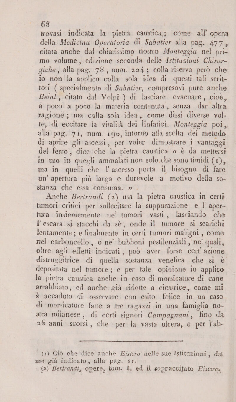 trovasi indicata la pietra caustica ; corsie alT opera della Medicina Operatoria di Sabatier alia pag. 477 y citata anche dai chiarissimo nostro Monteggia nel ori- mo volume , edizione seconda delle Istituzioni Chirur¬ gichey alla pag. 78 , nu-na. 204 ; coiSa riserva però che io non la applico colia sola idea di questi tali scrit¬ toi ( specialmente di S-abatier, compresovi pure anche BelaZ, citato dal Volpi) di lasciare evacuare, cioè,,, a poco a poco la materia contenuta , senza dar altra ragione ; ma colla sola idea , come dissi diverse vol¬ te, di eccitare la vitalità dei linfatici. Monteggia poi 9. alla pag. 7?, num 190, intorno alla scelta dei metodo di aprire gli ascessi, per voler dimostrare i vantaggi del ferro , dice che la pietra caustica « è da mettersi in uso in quegli ammalati non solo.che sono timidi (i)? ma in quelli che l’ascesso porta il bisogno di fare un’ apertura più larga e durevole a motivo della so* stanza che essa consuma. » Anche Bertrandi (2) usa la pietra caustica in certi tumori critici per sollecitare la suppurazione e l'aper¬ tura insiememente ne’ tumori vasti , lasciando che r escara si stacchi da se, onde il tumore si scarichi lentamente; e finalmente in certi tumori maligni , come nel carboncello , o ne bubboni pestilenziali, ne’ quali, oltre agi effetti indicati, può aver forse cert’ azione distruggitrice di quella sostanza vendica che si è depositata nel tumore ; e per tale opinione io applico la pietra caustica anche in caso di morsicature di cane arrabbiato, ed anche sia ridotte a cicatrice, come mi « accaduto di osservare con esito felice in un caso di morsicature fatte a tre ragazzi in una famiglia no¬ stra milanese , di certi signori Campagnani, fino da anni scorsi , che per la vasta ulcera, e per l'ab- (x) Ciò che elice anche Eistero nelle sue Istituzioni ? dà Me già indicato , alla pag. 8r. (2) Bertrandi3 opere, tom. li ed il sopraccitato Eistero».