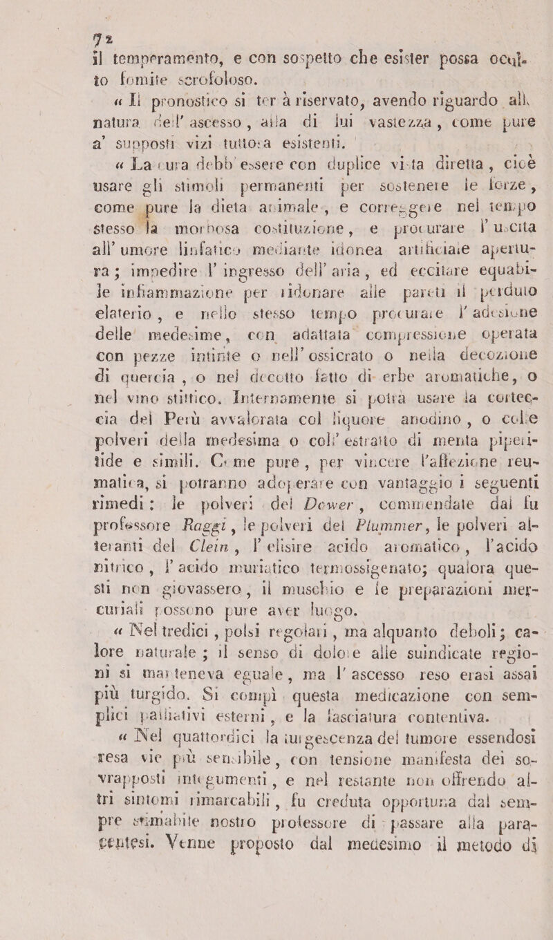 il temperamento, e con sospetto che esìster possa ocirf« to fomite scrofoloso. « Il pronostico si ter a riservato, avendo riguardo alf natura bel' ascesso, alla di lui vastezza , come pure a’ supposti vìzi tutto-a esistenti. « La?ura debb ergere con duplice vi ta diretta, cioè usare gli stimoli permanenti per sostenere le forze, come pure la dieta animale , e correi-gei e nei tempo stesso la mornosa costituzione, e procurare fucila ali’ umore linfatico mediante idonea artificiate apertu¬ ra ; impedire 1’ ingresso deli’ aria , ed eccitare equabi¬ le infiammazione per tidonare alle pareti il perduto elaterio , e nello stesso tempo procurare i' adesione delle medesime, con adattata compressione operata con pezze intinte o nell’ossidato o nella decozione di quercia , o nel decotto fatto di erbe aromatiche, o nel vino Mistico. Internamente si potrà usare ia cortec¬ cia dei Perù avvalorata col liquore anodino , o colie polveri della medesima o colf estratto di menta pipea¬ lide e sìmili. O me pure , per vincere l'affezione reu¬ matica, si potranno adcq erme con vantaggio i seguenti rimedi : le polveri dei Dcwer, commendate dal fu professore Raggi, !e polveri del Plummer y le polveri ai- tei ami del Clein, f clisire acido aromatico, l’acido nitrico , f acido muriatico termossigenato; qualora que¬ sti non giovassero, iì muschio e fe preparazioni mer¬ curiali t ossono pure aver luogo. a Nel tredici , polsi regolali, ma alquanto deboli; ca¬ lore naturale ; il senso di dolo, e alle suindicate regio¬ ni si mai teneva eguale, ma 1' ascesso reso erasi assai più turgido. Si compì questa medicazione con sem¬ plici palliativi esterni , e la fasciatura contentiva. « Nei quattordici la tuigescenza del tumore essendosi stesa vie piu sensibile , con tensione manifesta dei so¬ vrapposti integumenti, e nel restante non offrendo al¬ tri sintomi rimarcabili 9 fu creduta opportuna dai sem¬ pre stimabile nostio piotessore di passare alia para- etnfesi. Venne proposto dal medesimo ii metodo di