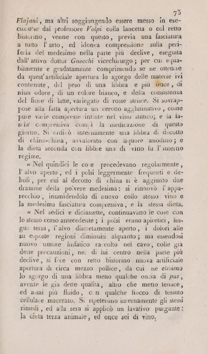 ?3 Flajanl, ma altri soggiungendo essere messo in ese¬ cuzione dai professore Volpi colla lancetta o col retto bistonno, venne con questo, previa una fasciatura a tutto i’ arto, ed idonea compressione sulla peri¬ feria del medesimo nella patte più declive , eseguita dall' attivo dottor Gnocchi vicechirurgo ; per cut equa¬ bilmente e gradatamente comprimendo se ne ottenne da quest’artificiale apertura lo sgorgo deile mateiìe ivi contenute, del peso di una libbra e più once , di niuu odore, di un colore bianco, e della consistenza del hot e di latte, vai legato di rosse strisce. Si sovrap¬ pose alla fatta apertura un cerotto agglutinativi , come pure vaiie compresse int ute nei vino statico; e la ta¬ sti a* compressiva com ì ia medicazione di questo giorno. Si oidi' ò internamente una libbra dt decotto di china-china, avvalorato con liquore anodino; e la dieta secunda Curi libbre una di vino tu F interno regirne. «Nel quindici le eoe procedevano regolarmente, 1’ aivo aperto , ed i polsi leggermente frequenti e de¬ boli , per cui al decotto di china si è aggiunto due dramme della polvere medesima : si rinnovò F appa¬ recchio , inumidendolo di nuovo colio stesso vino e la medesima fasciatura compressiva, e la stessa dieta. « Nel sedici e diciassette, continuavano le cose con lo stesso corso antecedente ; i polsi erano apiretici, ini- gu tersa, F alvo disci etamente aperto, 1 dolori alle su esposte regioni diminuiti alquanto ; ma essendosi nuovo umore linfatico ra coito nei cavo, colie già deae precauzioni, ne. di lui centro nella parte più declive, si f ce con retto bistormo nuova artificiale apertura di circa mezzo pollice, da cui ne eboimo lo sgorgo di una libbra meno qualche oncia di pus, avente le già dette qualità, altro che meno tenace, ed a>sai più fluido, c n qualche fiocco di tessuto cellula! e macerato. Si ripeterono internamente gli stessi rimedi , ed a la sera si applicò un lavativo purgante ; la dieta terza animale, ed once sei di vino.