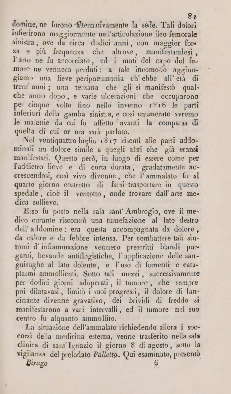 domine, ne Furono Alternativamente la sede. Tali dolori infierirono maggiormente nell'articolazione ileo-femorale sinistra, ove da circa dodici anni, con maggior for¬ za e più frequenza che altrove, manifestandosi, l'arto ne fu accorciato, ed i moti dei capo del fe^ more ne vennero perduti : a tale incomodo aggiun¬ giamo una lieve peripneumonia eh' ebbe all* età di trent’ anni ; una terzana che gli si manifestò qual¬ che anno dopo, e varie ulcerazioni che occuparono per cinque volte fino nello inverno 1816 le parti inferiori della gamba sinistra, e così enumerate avremo le malattie da cui fu affetto ' avanti la comparsa di quella di cui or ora saia parlato. Nel ventiquattro luglio 1817 risentì alle parti addo-* minali un dolore simile a quegli altri che già eransi manifestati. Questo però, in luogo di essere come per l’addietro lieve e di corta durata , gradatamente ac¬ crescendosi, così vivo divenne , che l'ammalato fu al quarto giorno costretto di farsi trasportare in questo spedale , cioè il ventotto , onde trovare dall’ arte me¬ dica sollievo. Esso fu posto nella sala sant’ Ambrogio, ove il me¬ dico curante riscontrò una tumefazione al lato destro dell’ addomine : era questa accompagnata da dolore , da calore e da febbre intensa. Per combattere tali sin¬ tomi d’infiammazione vennero prescritti blandi pur¬ ganti, bevande antiflogistiche, F applicazione delle san¬ guisughe al lato dolente, e l’uso di fomenti e cata¬ plasmi ammollienti. Sotto tali mezzi , successivamente per dodici giorni adoperati , il tumore , che sempre poi dilatavasi, limitò i suoi progressi, il dolore di lan¬ cinante divenne gravativo, dei brividi di freddo si manifestarono a vari intervalli, ed il tumore nel suo centro fu alquanto ammollito. La situazione dell'ammalato richiedendo allora i soc¬ corsi de!!a medicina esterna, venne trasferito nella sala clinica di sant’Ignazio il giorno 8 di agosto, sotto la vigilanza del prelodato Palletta. Qui esaminato, presentò & ir ago 6
