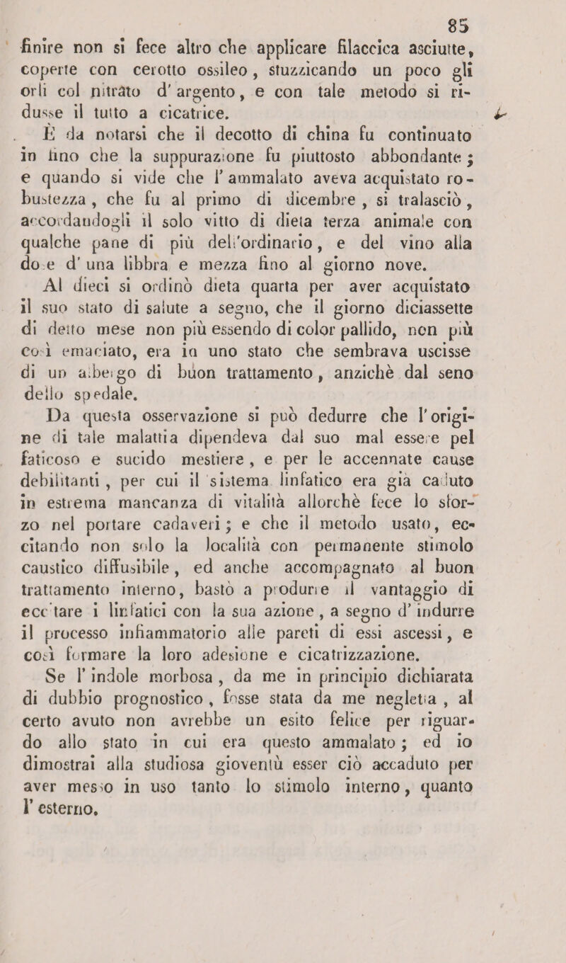 finire non si fece altro che applicare fìlaccica asciutte, coperte con cerotto ossileo, stuzzicando un poco gli orli col nitrato d’argento, e con tale metodo si ri¬ duce il tutto a cicatrice. È da notarsi che il decotto di china fu continuato in lino che la suppurazione fu piuttosto abbondante ; e quando si vide che l’ammalato aveva acquistato ro¬ bustezza , che fu al primo di dicembre , si tralasciò , accordandogli il solo vitto di dieta terza animale con qualche pane di più del.'ordinatio, e del vino alia do e d’una libbra e mezza lino al giorno nove. Al dieci si ordinò dieta quarta per aver acquistato il suo stato di salute a segno, che il giorno diciassette di detto mese non più essendo di color pallido, non più co ì emaciato, era io uno stato che sembrava uscisse di un a.beigo di buon trattamento, anziché dal seno dello spedale. Da questa osservazione si può dedurre che T origi¬ ne di tale malattia dipendeva dal suo mal essere pel faticoso e sucido mestiere , e per le accennate cause debilitanti , per cui il sistema linfatico era già ca luto in estrema mancanza di vitalità allorché fece lo sfor¬ zo nel portare cadaveri; e che il metodo usato, ec¬ citando non solo la località con permanente stimolo caustico diffusibile, ed anche accompagnato al buon trattamento interno, bastò a p^odune il vantaggio di ecc tare i linfatici con ia sua azione , a segno d’indurre il processo infiammatorio alle pareti di essi ascessi, e eoa formare la loro adesione e cicatrizzazione. Se T indole morbosa , da me in principio dichiarata di dubbio prognostico , fosse stata da me negletta , al certo avuto non avrebbe un esito felice per riguar¬ do allo stato in cui era questo ammalato ; ed io dimostrai alla studiosa gioventù esser ciò accaduto per aver mes^o in uso tanto lo stimolo interno, quanto 1* esterno.