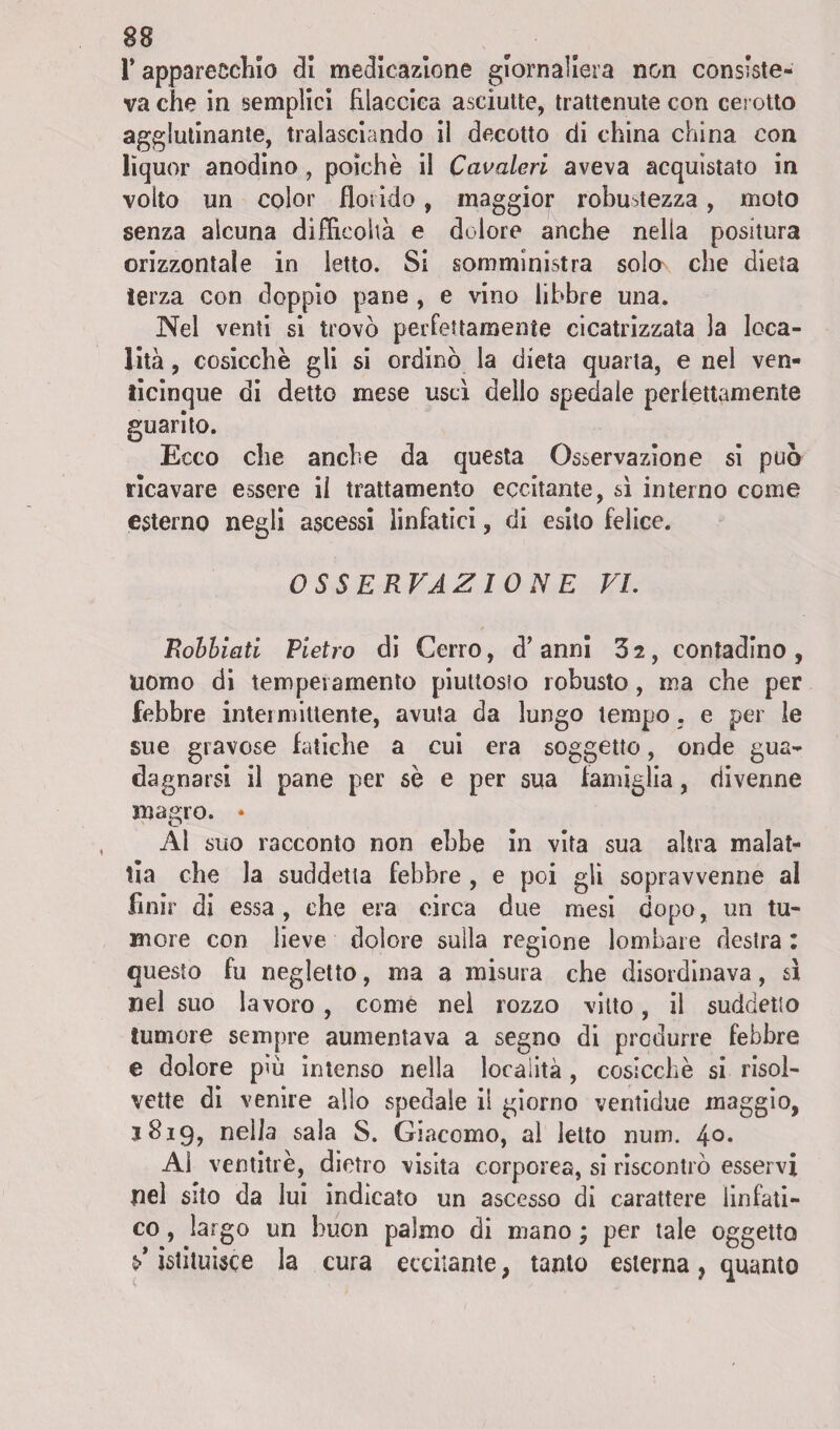 r apparecchio dì medicazione giornaliera non consiste¬ va che in semplici filaccica asciutte, trattenute con cerotto agglutinante, tralasciando il decotto di china china con lìquor anodino, poiché il Cavaleri aveva acquistato in volto un color florido, maggior robustezza, moto senza alcuna difficoltà e dolore anche nella positura orizzontale in letto. Si somministra solo che dieta terza con doppio pane , e vino libbre una. Nel venti si trovò perfettamente cicatrizzata la loca¬ lità , cosicché gli si ordinò la dieta quarta, e nel ven¬ ticinque di detto mese uscì dello spedale perlettamente guarito. Ecco che anche da questa Osservazione si può ricavare essere il trattamento eccitante, sì interno come esterno negli ascessi linfatici, di esito felice. OSSERVAZIONE VI. Rohhiati Pietro di Cerro, d’ anni 3 2, contadino , uomo di temperamento piuttosto robusto, ma che per febbre intermittente, avuta da lungo tempo. e per le sue gravose fatiche a cui era soggetto, onde gua¬ dagnarsi il pane per sé e per sua famiglia, divenne magro. * Al suo racconto non ebbe in vita sua altra malat¬ tia che la suddetta febbre , e poi gli sopravvenne al finir di essa, che era circa due mesi dopo, un tu¬ more con lieve dolore sulla regione lombare destra : questo fu negletto, ma a misura che disordinava, sì nel suo lavoro, come nel rozzo vitto, il suddetto tumore sempre aumentava a segno di produrre febbre e dolore più intenso nella località, cosicché si risol¬ vette di venire allo spedale il giorno ventidue maggio, 3819, nella sala S. Giacomo, al letto num. 4°* Al ventitré, dietro visita corporea, si riscontrò esservi nel sito da lui indicato un ascesso di carattere linfati¬ co , largo un buon palmo di mano ; per tale oggetto ^istituisce la cura eccitante, tanto esterna, quanto