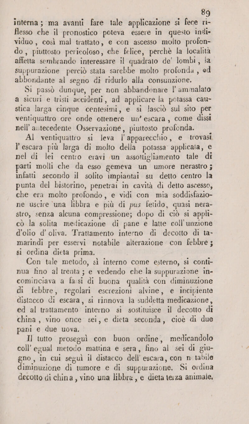 interna ; ma avanti fare tale applicazione si fece ri¬ flesso che il pronostico poteva essere in questo indi¬ viduo , così mal trattato, e con ascesso molto profon¬ do , piuttosto pericoloso, che felice, perchè la località affetta sembrando interessare il quadrato de' lombi , ia suppurazione perciò stata sarebbe molto profonda , ed abbondante al segno di ridurlo alla consunzione. Si passò dunque, per non abbandonale 1’ am malato a sicuri e tristi accidenti, ad applicare la potassa cau¬ stica larga cinque centesimi, e si lasciò sul sito per ventiquattro ore onde ottenere un' escara , come dissi nell’ antecedente Osservazione, piuttosto profonda. Al ventiquattro si leva b apparecchio, e trovasi l’escara più larga di molto della potassa applicata, e nel di lei centro eravi un assottigliamento tale di parti molli che da esso gemeva un umore nerastro ; infatti secondo il solito impiantai su detto centro la punta del bistorino, penetrai in cavità di detto ascesso, che era molto profondo , e vidi con mia soddisfazio¬ ne uscire una libbra e più di pus fetido, quasi nera¬ stro, senza alcuna compressione; dopo di ciò si appli¬ cò la solita medicazione di pane e latte coll’unzione d’olio d’ oliva. Trattamento interno di decotto di ta¬ marindi per esservi notabile alterazione con febbre ; si ordina dieta prima. Con tale metodo, sì interno come esterno, si conti¬ nua fino al trenta ; e vedendo che la suppurazione in¬ cominciava a fa. si di buona qualità con diminuzione di lebbre, regolari escrezioni alvine, e incipiente distacco di escara, si rinnova la suddetta medicazione, ed al trattamento interno si sostituisce il decotto di china , vino once sei, e dieta seconda , cioè di due pani e due uova. Il tutto proseguì con buon ordine , medicandolo coll’ egual metodo mattina e sera , fino al sei di giu¬ gno , in cui seguì il distacco dell escara, con n tabile diminuzione di tumore e di supputazione. Si ordina decotto di china , vino una libbra, e dieta terza animale.