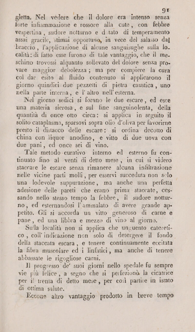 9* gletta. Nel vedere che 11 dolore era Intenso senza forte Infiammazione e rossore alia cute , con febbre vespertina , sudore notturno e d tato di temperamento assai gracile, stimai opportuno, In vece del salasso dal braccio , rapplicazione di alcune sanguisughe sulla lo¬ calità: di fatto esse furono di tale vantaggio, che il me¬ schino trovossi alquanto sollevato del dolore senza pro¬ vare maggior debolezza ; ma per compiere la cura col dar esito al fluido contenuto si applicarono il giorno quindici due pezzetti di pietra caustica , uno nella parte interna, e 1' altro nell’ esterna. Nel giorno sedici si forano le due escare, ed esce una materia sierosa, e sul fine sanguinolenta, della quantità di once otto circa: si applica in seguito il solito cataplasma, sparsovi sopra oiio d'oliva per favorirne presto il distacco delle escare : si ordina decotto di china con liquor anodino, e vitto di due uova con due pani, cd once sei di vino. Tale metodo curativo interno ed esterno fu con¬ tinuato fino al venti di detto mese , in cui si videro staccate le escare senza rimanere alcuna infiltrazione nelle vicine parti molli, per esservi succeduta non solo una lodevole suppurazione, ma anche una perfetta adesione delle pareti che erano prima staccate, ces¬ sando nello stesso tempo la febbre, il sudore nottur¬ no , ed esternandosi Y ammalato di avere grande ap¬ petito. Gli si accorda un vitto generoso di carne e pane , ed una libbra e mezzo di vino al giorno. Suda località non si applica che unguento cateretl- co , coll’ indicazione non solo di detergere il fondo della staccata escara , e tenere continuamente eccitata la fibra muscolare ed i linfatici, ma anche di tenere abbassate le rigogliose carni. 11 progresso de' suoi giorni nello spedale fu sempre vie più felice, a segno che si perfeziona la cicatrice per il trenta di detto mese , per così partire in istato di ottima salute. Eccone altro vantaggio prodotto In breve tempo