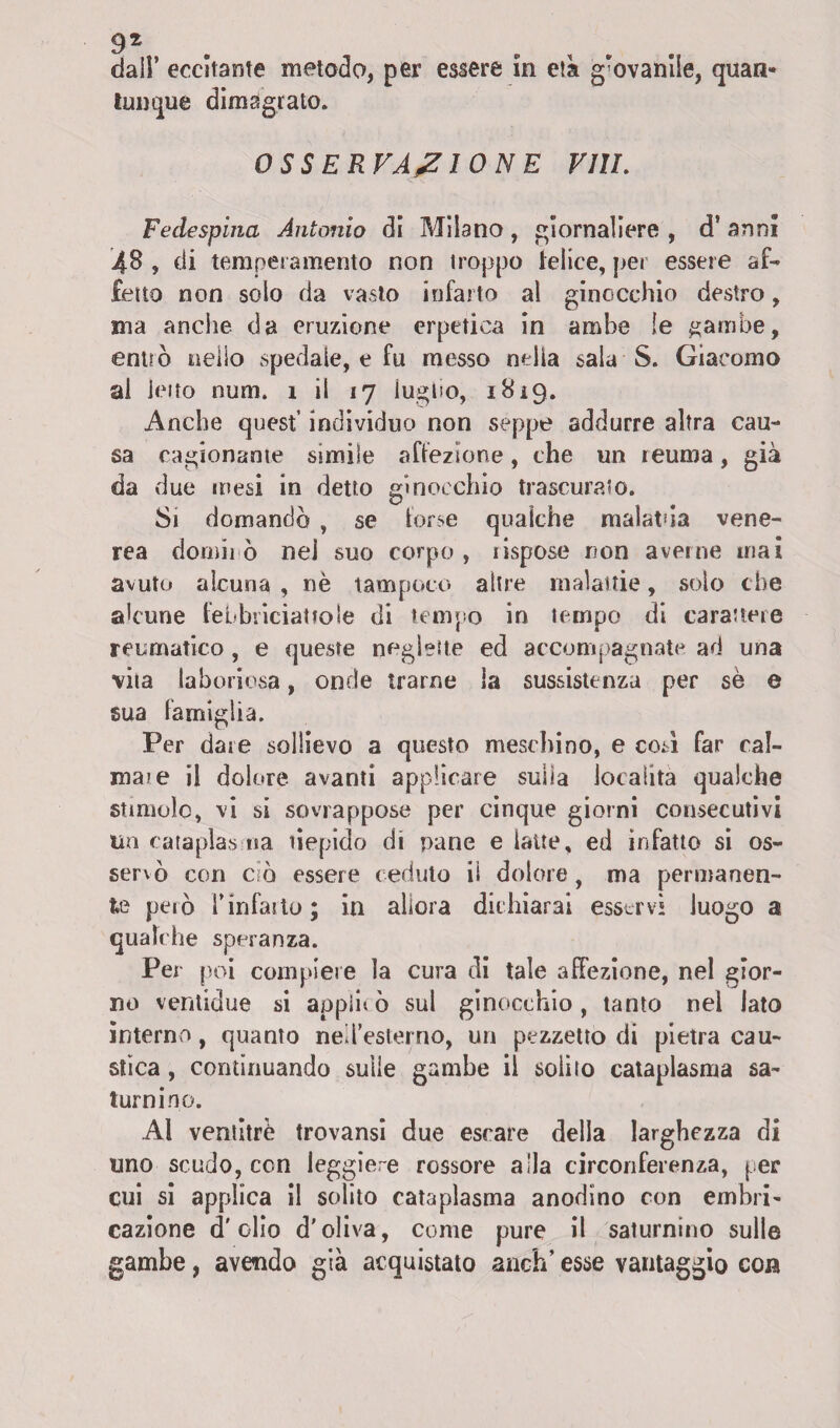 gz dall’ eccitante metodo, per essere in età giovanile, quan¬ tunque dimagrato» OSSERVACI ONE Vili. Fedespina Antonio di Milano, giornaliere , d’ anni 48 , di temperamento non troppo felice, per essere af¬ fetto non solo da vasto infarto al ginocchio destro, ma anche da eruzione erpetica in ambe le gambe, enuò nello spedale, e fu messo nella sala S. Giacomo al letto num. 1 il 17 luglio, 1819. Anche quest’ individuo non seppe addurre altra cau¬ sa cagionante simile affezione, che un reuma, già da due mesi in detto ginocchio trascurato. 81 domandò , se torse qualche malaria vene¬ rea dormi ò nel suo corpo, lispose non averne mai avuto alcuna , nè tampoco altre malattie, solo che a'cune febbriciattoie di tempo in tempo di carattere reumatico , e queste neglette ed accompagnate ad una vita laboriosa, onde trarne la sussistenza per sè e sua famiglia. Per dare sollievo a questo meschino, e così far cal¬ male il dolore avanti applicare sulla località qualche stimolo, vi si sovrappose per cinque giorni consecutivi un cataplasma tiepido di pane e iatte, ed in fatto si os¬ servò con ciò essere c eduto il dolore, ma permanen¬ te però f infai lo; in allora dichiarai esservi luogo a qualche speranza. Per poi compiere la cura di tale affezione, nel gior¬ no ventidue si app'lic ò sul ginocchio, tanto nel lato interno, quanto ned’esierno, un pezzetto di pietra cau¬ stica , continuando sulle gambe il solilo cataplasma sa¬ turnino. Al ventitré trovansi due escare della larghezza di uno scudo, con leggiere rossore alla circonferenza, per cui si applica il solito cataplasma anodino con embri- cazione d'olio d'oliva, come pure il saturnino sulle gambe, avendo già acquistato anch’ esse vantaggio eoa