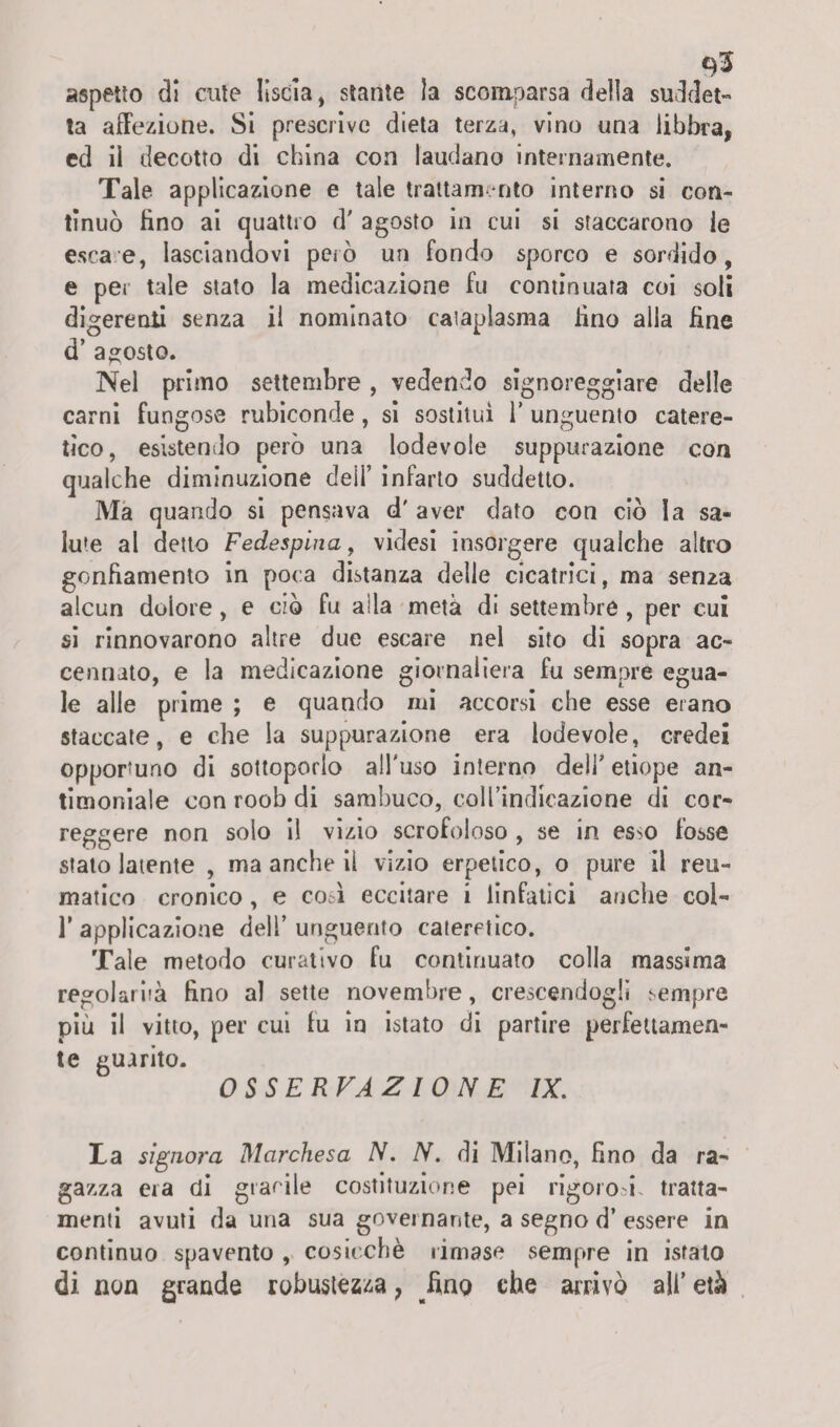 aspetto di cute liscia, stante la scomparsa della suddet¬ ta affezione. Si prescrìve dieta terza, vino una libbra, ed ii decotto di china con laudano internamente. Tale applicazione e tale trattamento interno si con¬ tinuò lino ai quattro d' agosto in cui si staccarono ie esca e, lasciandovi però un fondo sporco e sordido, e per tale stato la medicazione fu continuata coi soli digerenti senza il nominato cataplasma fino alla fine d’ agosto. Nel primo settembre, vedendo signoreggiare delle carni fungose rubiconde, si sostituì 1’ unguento catere- tìco, esistendo però una lodevole suppurazione con qualche diminuzione dei!’ infarto suddetto. Ma quando si pensava d' aver dato con ciò la sa¬ lute al detto Fedespina, videsi insorgere qualche altro gonfiamento in poca distanza delie cicatrici, ma senza alcun dolore, e ciò fu alla metà di settembre , per cui si rinnovarono altre due escare nel sito di sopra ac¬ cennato, e la medicazione giornaliera fu sempre egua¬ le alle prime ; e quando mi accorsi che esse etano staccate, e che la suppurazione era lodevole, credei opportuno di sottoporlo all'uso interno dell' etiope an¬ timoniale con roob di sambuco, coll’indicazione di cor¬ reggere non solo il vizio scrofoloso , se in es>o fosse stato latente , ma anche il vizio erpetico, o pure il reu¬ matico cronico, e eoa eccitare i linfatici anche coi- T applicazione dell’ unguento cateretico. Tale metodo curativo fu continuato colla massima regolarità fino al sette novembre, crescendogli sempre più il vitto, per cui fu in istato di partire perfettamen¬ te guarito. OSSERVAZIONE IX. La signora Marchesa N. N. di Milano, fino da ra¬ gazza era di gracile costituzione pei rigorod tratta¬ menti avuti da una sua governante, a segno d’ essere in continuo spavento , cosicché rimase sempre in istato di non grande robustezza, fino che arrivò all’età