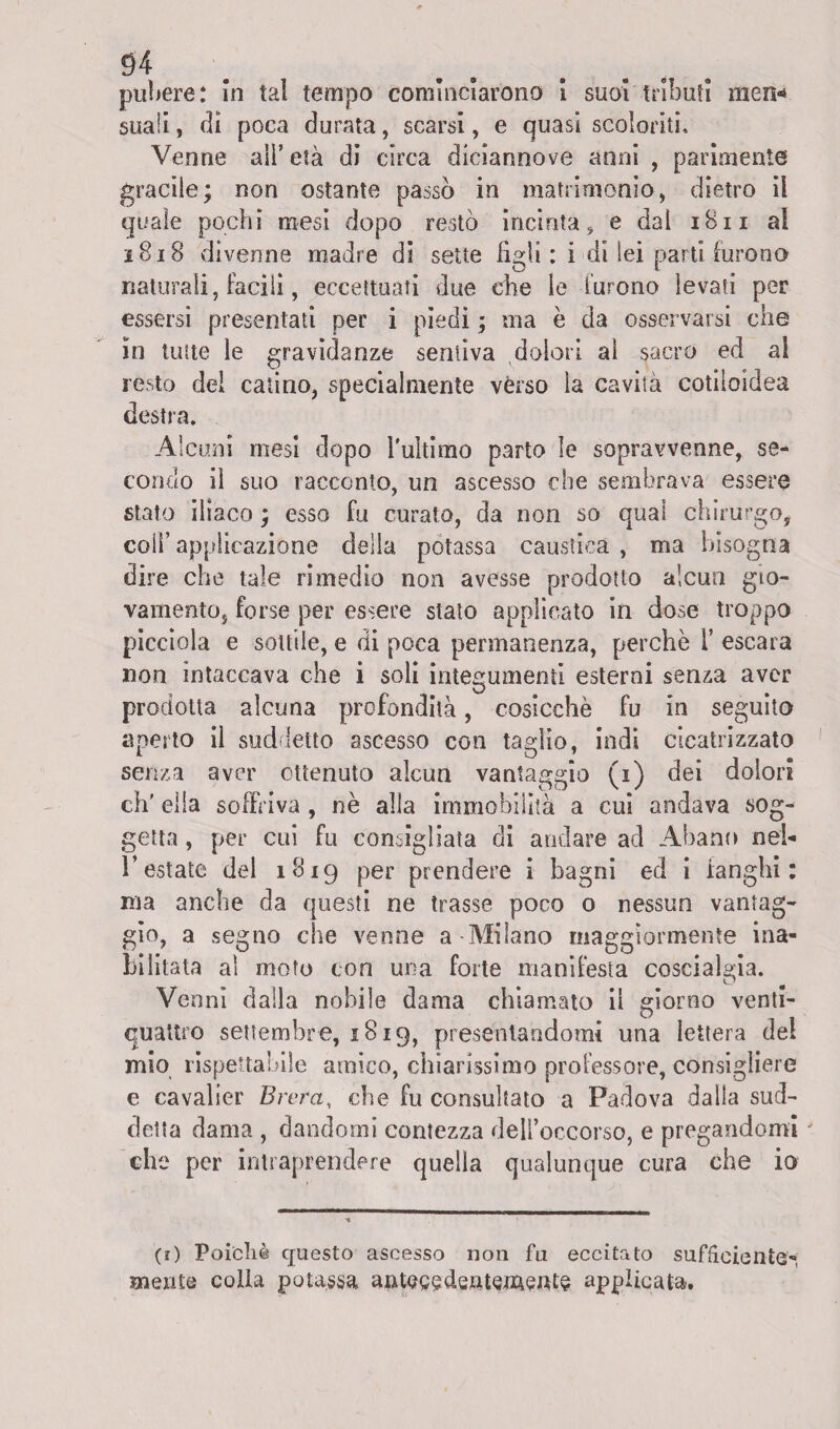 pubere: In tal tempo cominciarono i suol tributi men« suali, di poca durata, scarsi, e quasi scoloriti. Venne all’ età di circa diciannove anni , parimente gracile; non ostante passò in matrimonio, dietro il quale pochi mesi dopo restò incinta, e dal iBii ai 1818 divenne madre di sette figli: i di lei parti furono naturali, facili, eccettuati due che le furono levati per essersi presentati per i piedi ; ma è da osservarsi che in tutte le gravidanze sentiva dolori al sacro ed al resto del catino, specialmente vèrso la cavità cotiloidea destra. Alcuni mesi dopo l'ultimo parto le sopravvenne, se¬ condo il suo racconto, un ascesso che sembrava essere stato iliaco ; esso fu curato, da non so qual chirurgo, colf applicazione della potassa caustica , ma bisogna dire che tale rimedio non avesse prodotto alcun gio¬ vamento, forse per essere stato applicato in dose troppo picciola e sottile, e di poca permanenza, perchè 1’ escara non intaccava che i soli integumenti esterni senza aver prodotta alcuna profondità, cosicché fu in seguito aperto il suddetto ascesso con taglio, indi cicatrizzato senza aver ottenuto alcun vantaggio (i) dei dolori eh' ella soffriva , nè alla immobilità a cui andava sog¬ getta , per cui fu consigliata di andare ad Abano nel- l’estate del 1819 per prendere i bagni ed i fanghi: ma anche da questi ne trasse poco o nessun vantag¬ gio, a segno che venne a-Milano maggiormente ina¬ bilitata al moto con una forte manifesta coscialada. Venni dalla nobile dama chiamato il giorno venti- quattro settembre, 1819, presentandomi una lettera del mio rispettabile amico, chiarissimo professore, consigliere e cavalier Brera, che fu consultato a Padova dalla sud¬ detta dama , dandomi contezza dell’occorso, e pregandomi che per intraprendere quella qualunque cura che io (r) Poiché questo ascesso non fu eccitato sufficiente- mente colla potassa antecedentemente applicata.