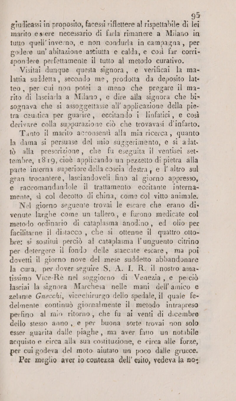 giudicassi In proposito, facessi riflettere al rispettabile dì lei marito essere necessario di farla rimanere a Milano in tutto quell'inve rno, e non condurla in campagna , per godere un’ abitazione asciutta e calda, e così far corri» spendere perfettamente il tutto al metodo curativo. Visitai dunque questa signora, e verificai la ma» lattia suddetta, secondo me, prodotta da deposito lat¬ teo , per cui non potei a meno che pregare il ma¬ rito di lascia la a Milano , o dire alla signora che bi¬ sognava che si assoggettasse all' applicazione della pie¬ tra caustica per guarire , eccitando Ì linfatici, e così derivare colla suppurazione ciò che trovavasi d’infarto. Tanto il marito acconsentì alla mia ricerca, quanto la dama si persuase del mio suggerimento, e si adat¬ tò alla prescrizione, che fu eseguita il ventisei set¬ tembre, 1819, cioè applicando un pezzetto di pietra alia parte interna superiore della coscia destra, e l'altro sul gran trocantere, lasciandoveli Fino ai giorno appresso, e raccomandandole il trattamento eccitante interna¬ mente, sì col decotto di china, come col vitto animale. Nel giorno seguente trovai le escare che erano di¬ venute larghe come un tallero., e furono medicate col metodo ordinario di cataplasma anodino , ed olio per facilitarne il distacco , che si ottenne il quattro otto¬ bre: si sostituì perciò al cataplasma l’unguento citrino per detergere il fondo deile staccate escare, ma poi dovetti il giorno nove del mese suddetto abbandonare la cura, per dover seguire S. A. I. R. il nostro ama¬ tissimo Vice-Re nel soggiorno di Venezia , e perciò lasciai la signora Marchesa nelle mani dell’ amico e zelarne Gnecchiy vicechirurgo dello spedale, il quale fe¬ delmente continuò giornalmente il metodo intrapreso perfino al mio ritorno , che fu ai venti di dicembre dello stesso anno , e per buona sorte trovai non solo esser guarita dalle piaghe , ma aver fatto un notabile acquisto e circa alla sua costituzione, e circa alle forze, per cui godeva del moto aiutato un poco dalle grucce. Per meglio aver io contezza deli’ esito, vedeva la no-