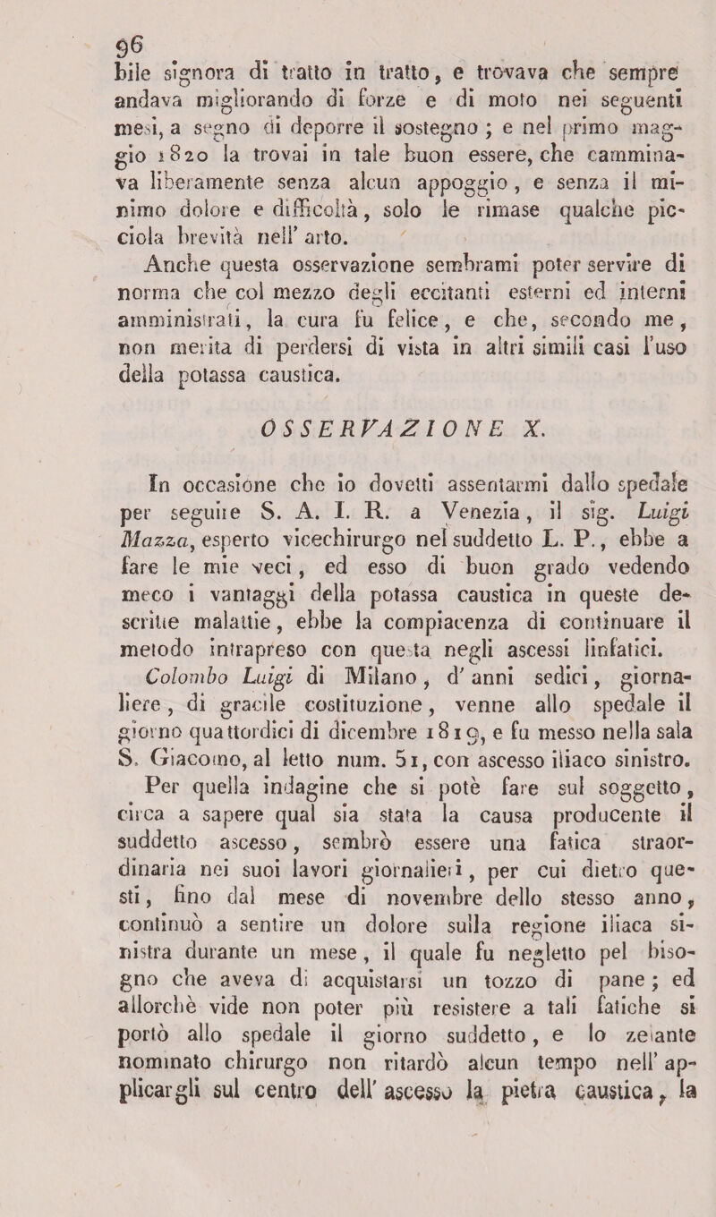 bile signora di tratto in tratto, e trovava che sempre andava migliorando di forze e di moto nei seguenti mesi, a segno di deporre il sostegno ; e nel primo mag¬ gio 1820 la trovai in tale buon essere, che cammina¬ va liberamente senza alcun appoggio , e senza il mi¬ nimo dolore e difficoltà, solo le rimase qualche pie- dola brevità nell’ arto. Anche questa osservazione sembrami poter servire di nonna che col mezzo aedi eccitanti esterni ed interni ( O amministrati, la cura fu felice, e che, secondo me, non merita di perdersi di vista in altri simili casi fuso della potassa caustica. OSSERVAZIONE X. In occasione che io dovetti assentarmi dallo spedale per seguile S. A. I. R. a Venezia, il sìg. Luigi Mazzay esperto vicechirurgo nel suddetto L. P., ebbe a fare le mie veci, ed esso di buon grado vedendo meco i vantaggi della potassa caustica in queste de¬ soline malattie, ebbe la compiacenza di continuare il metodo intrapreso con que ta negli ascessi linfatici. Colombo Luigi di Milano, d'anni sedici, giorna¬ liere , di gracile costituzione, venne allo spedale il giorno quattordici di dicembre 1819, e fu messo nella sala S. Giacomo, al letto num. 5i,con ascesso iliaco sinistro. Per quella indagine che si potè fare sul soggetto, circa a sapere qual sia stata la causa producente il suddetto ascesso, sembrò essere una fatica straor¬ dinaria nei suoi lavori giornaiieii, per cui dietro que¬ sti , fino dal mese di novembre dello stesso anno, continuò a sentire un dolore sulla regione iliaca si¬ nistra durante un mese , il quale fu negletto pel biso¬ gno che aveva di acquistarsi un tozzo di pane ; ed allorché vide non poter più resistere a tali fatiche si portò allo spedale il giorno suddetto, e lo zelante nominato chirurgo non ritardò alcun tempo nell’ ap¬ plicargli sul centro dell'ascesso la pietra causticat la
