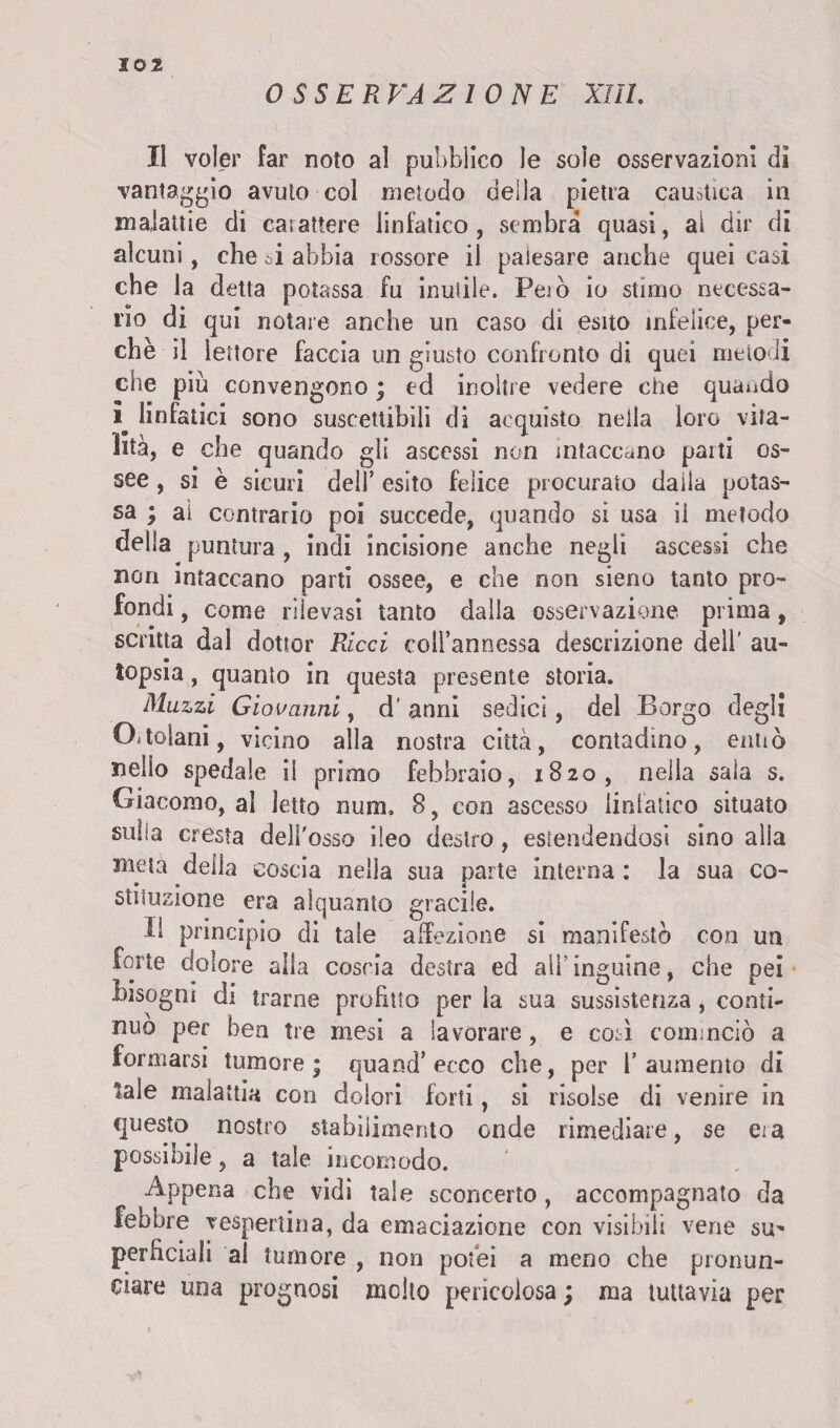 OSSERVAZIONE XIII. Il voler far noto al pubblico le sole osservazioni di vantaggio avuto col metodo delia pietra caustica in malattie di ca;attere linfatico, sembra quasi, ai dir di alcuni, che oi abbia rossore il palesare anche quei casi che la detta potassa fu inutile. Però io stimo necessa¬ rio di qui notare anche un caso di esito infelice, per¬ chè il lettore faccia un giusto confronto di quei metodi che più convengono ; ed inoltre vedere che quando i linfatici sono suscettibili di acquisto neila loro vita¬ lità, e che quando gli ascessi non intaccano parti os¬ see , si è sicuri dell’ esito felice procurato dalla potas¬ sa ; ai contrario poi succede, quando si usa ii metodo della puntura , indi incisione anche negli ascessi che non intaccano parti ossee, e che non sieno tanto pro¬ fondi , come rilevasi tanto dalla osservazione prima, scritta dal dottor Ricci coll’annessa descrizione dell' au¬ topsia , quanto in questa presente storia. Mazzi Giovanni, d’anni sedici, del Borgo degli ChtGÌani, vicino alla nostra città, contadino, cimò nelio spedale ii primo febbraio, 1820, nella sala s. Giacomo, al letto num. 8, eoo ascesso linfatico situato suha cresta dell'osso ileo destro, estendendosi sino alia meta della coscia nella sua parte interna : la sua co¬ stituzione era alquanto gracile. H principio di tale affezione si manifestò con un forte dolore alla coscia destra ed ali' inguine, che pei bisogni di trarne profitto per la sua sussistenza, conti¬ nuo per ben tre mesi a lavorare, e così cominciò a formarsi tumore; quand’ecco che, per l’aumento di tale malattia con dolori forti, si risolse di venire in questo nostro stabilimento onde rimediare, se era possibile, a tale incomodo. Appena che vidi tale sconcerto, accompagnato da febbre vespertina, da emaciazione con visibili vene su^ perficiali al tumore , non potei a meno che pronun¬ ciare una prognosi molto pericolosa ; ma tuttavia per