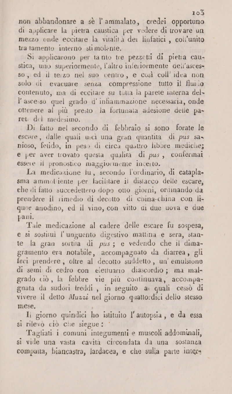 non abbandonare a se 1* ammalato, credei opportuno di applicare la pietra caustica per vedere di trovare un mezzo onde eccitale la vitalità dei linfatici , coii’unito tratamento interno sii molarne. Si applicarono per ta nto tre pezzetti di pietra cau¬ stica, uno superiormente, l’altro inferiormente aeh'asces- so , ed il teizo nel suo centro, e cuà coll idea non solo di evacuare senza compressione tutto il fluii ;o contenuto, ma di eccitale su tutta la parete interna dei- 1' asce .so quel grado d'infiammazione necessaria, onde ottenere al piu presto ia fortunata adesione delie pa- ret. del medesimo. Di fatto nel secondo di febbraio si sono forate le escare, dalle quali usci una gran quantità di pus sa^ nioso, fetido, in peso di circa quattro libbre mediche; e per aver trovato questa qualità di pus , confermai esseit* il pronostico maggiormente ineeito. La medicazione fu, secondo l’ordinario, di catapla¬ sma armimi iente per facilitare il disiacco delle escare, che di fatto succedettero dopo otto giorni, ordinando da prendere il limedio di decotto di cnina-china con li¬ quor anodino, ed il vino, con vitto ai due uova e due pani. Tale medicazione al cadere delle escare fu sospesa, e si sostimi l’unguento digestivo mattina e sera, stan¬ te la gran sortita di pus ; e vedendo che il dima¬ gramento era notabile, accompagnato da diarrea, gli feci prendere , oltre al decotto suddetto, un' emulsione di semi di cedro con elettuario diascordio ; ma mal¬ grado ciò, la febbre vie più continuava, accompa¬ gnata da sudori freddi , in seguito ai quali cessò di vivere il detto Muzzi nel giorno quattordici dello stesso mese. li giorno quindici ho istituito T autopsia , e da essa si rilevo ciò che siegue : ‘ Tagliati i comuni integumenti e muscoli addominali, si vide una vasta cavita circondata da una sostanza compatta, biancastra, lardacea, e che sulla parte ìiuqì’?