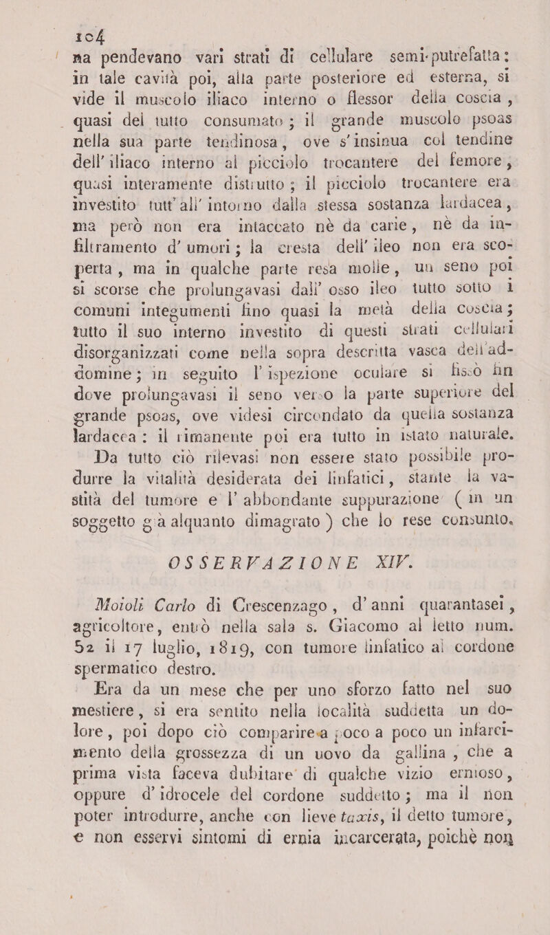 ic4 na pendevano vari strali di cellulare semi'putrefatta : in tale cavità poi, alla parte posteriore ed esterna, si vide il muscolo iliaco interno o flessor delia coscia , quasi dei tutto consumato ; il grande muscolo psoas nella sua parte lendinosa, ove s'insinua coi tendine deli' iliaco interno al picciolo trocantere dei temere, quasi interamente distimie ; il picciolo trocantere eia investito tutt* ali' intorno dalla stessa sostanza lai dacea, ma però non era intaccato nè da carie, nè da in¬ filtramento d' umori ; la cresta deli' deo non era sco- perla , ma in qualche parte resa molle, un seno poi si scorse che prolungavasi dall’ osso ileo lutto sotto 1 comuni integumenti tino quasi la metà delia coscia ; lutto il suo interno investito dì questi strati cellulari disorganizzati come nella sopra descritta vasca deli ad¬ domi ine ; in seguito i ispezione oculare sì fissò un dove prolungavasi il seno ver o la parte superiore dei grande psoas, ove videsi circondato da quella sostanza larda eoa : il rimanente poi era tutto in istato naturale. Da tutto ciò rilevasi non essere stato possibile pro¬ durre la vitalità desiderata dei linfatici, stante la va¬ stità del tumore e 1 abbondante suppurazione ( in un soggetto g a alquanto dimagrato ) che io rese consunto. OSSERVAZIONE XIV. Moioli Carlo di Crescenzago , d’ anni quarantasei, agricoltore, entrò nella sala s. Giacomo al letto num. il 17 luglio, 1819, con tumore linfatico al cordone spermatico destro. Era da un mese che per uno sforzo fatto nel suo mestiere, si era sentito nella località suddetta un do¬ lore , poi dopo ciò comparire a poco a poco un infarci¬ mento delia grossezza di un uovo da gallina , che a prima vista faceva dubitare di qualche vizio ernioso, oppure d’idrocele del cordone suddetto ; ma il non poter introdurre, anche con lieve taxisy il detto tumore, o non esservi sintomi di ernia incarcerata, poiché nori