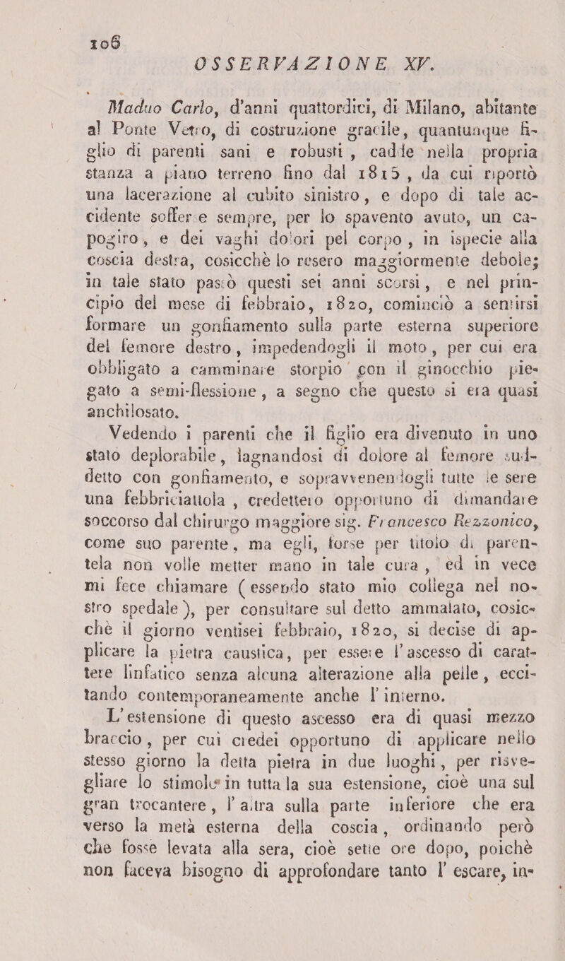 OSSERVAZIONE XV. xoS Maduo Carlo, d’anni quattordici, di Milano, abitante al Ponte Vetro, di costruzione gracile, quantunque fi¬ glio dì parenti sani e robusti , cadde nella propria stanza a piano terreno fino dal i8i5 , da cui riportò una lacerazione al cubito sinistro, e dopo di tale ac¬ cidente soffer e sempre, per lo spavento avuto, un ca¬ pogiro , e dei vaghi dolori pel corpo , in ispecie alla coscia destra, cosicché io resero maggiormente debole; in tale stato pasto questi sei armi scorsi, e nel prin¬ cipio del mese di febbraio, 1820, cominciò a sentirsi formare un gonfiamento sulla parte esterna superiore del femore destro, impedendogli il moto, per cui era obbligato a camminale storpio pon il ginocchio pie¬ gato a semi-flessione, a segno che questo ci eia quasi anchilosato. Vedendo i parenti che il figlio era divenuto in uno stato deplorabile, lagnandosi di dolore al femore su 1- detto con gonfiamento, e sopravvenendogli tutte le sere una febbriciattola , credette! o opportuno di dimandai e soccorso dal chirurgo maggiore sìg. F/ancesco Rtzzonicoy come suo parente, ma egli, torse per tìtolo di paren¬ tela non volle metter mano in tale cura , èd in vece mi fece chiamare ( essendo stato mio collega nel no¬ stro spedale ), per consultare sul detto ammalato, cosic¬ ché il giorno ventisei febbraio, 1820, si decise di ap¬ plicare la pietra caustica, per esseie l’ascesso di carat¬ tere linfatico senza alcuna alterazione alia pelle, ecci¬ tando contemporaneamente anche 1’ interno. L’estensione di questo ascesso era di quasi mezzo braccio , per cui ctedei opportuno di applicare nello stesso giorno la detta pietra in due luoghi, per risve¬ gliare lo stimolo in tutta la sua estensione, cioè una sul gran trocantere, l’altra sulla parte inferiore che era verso la metà esterna della coscia, ordinando però che fos<e levata alla sera, cioè sede ore dopo, poiché non faceva bisogno di approfondare tanto 1’ escare, in-