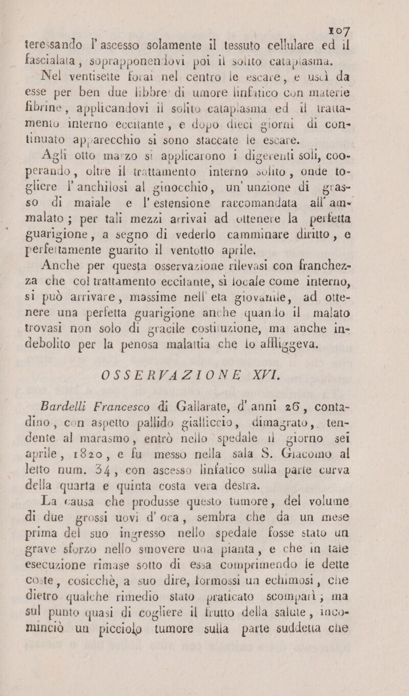 tere^sando l’ascesso solamente il tessuto cellulare ed il fascialata, soprapponenrlovi poi il solito cataplasma. Nei ventisette forai nel centro le escare, e usti da esse per ben due libbre di umore linfatico Con materie fibrine, applicandovi iì solito cataplasma ed il tratta- mento interno eccitante , e dopo chea giorni cfi con¬ tinuato apparecchio si sono staccate ie escare. Agli otto marzo si applicarono i digerenti soli, coo¬ perando , oltre il trattamento interno solito , onde to¬ gliere l’anchilosi al ginocchio, un’unzione di gras¬ so di maiale e l’estensione raccomandata alf am* malato ; per tali mezzi arrivai ad ottenere la perfetta guarigione, a segno di vederlo camminare diritto, e perfettamente guarito il ventotto aprile. Anche per questa osservazione rilevasi con franchez¬ za che col trattamento ecciiame, si locale come interno, si può arrivare, massime nell età giovanile, ad otte¬ nere una perfetta guarigione anche quando il malato trovasi non solo di giacile costruzione, ma anche in¬ debolito per la penosa malattia che io affliggeva. OSSERVAZIONE XVI. Bcirdelli Francesco di Gaìlarate, d’ anni 2(5, conta¬ dino , con aspetto pallido gialliccio, dimagrato, ten¬ dente al marasmo, entrò nello spedale iì giorno sei aprile, 1820, e fu messo nella saia S. Giacomo al letto num. Ò4 , con ascesso linfatico sulla parte curva della quarta e quinta costa vera destra. La causa che produsse questo tumore, del volume di due grossi uovi d’oca, sembra che da un mese prima del suo ingresso nello spedale fosse stato un grave sforzo nello smovere una pianta , e che in tate esecuzione rimase sotto di es^a comprimendo ie dette co;te, cosicché, a suo dire, formossi un echimosi, che dietro qualche rimedio stato praticato scompaà, ma sul punto quasi di cogliere il frutto della salute , inco¬ minciò uri picciojp tumore sulla parte suddetta che