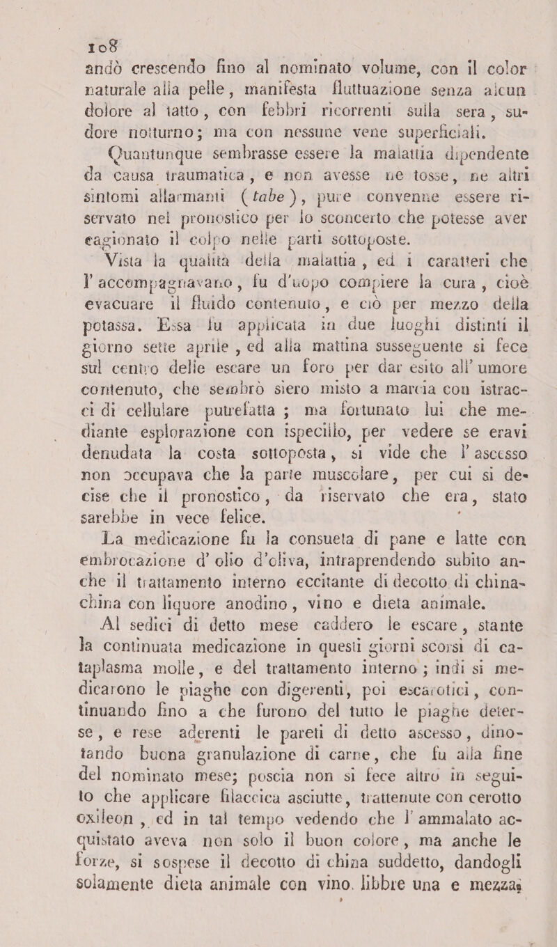 io8 andò crescendo fino al nominato volume, con il color naturale alla pelle, manifesta fluttuazione senza alcun dolore al tatto, con febbri ricorrenti sulla sera, su™ dorè notturno; ma con nessune vene superficiali. Quantunque sembrasse essere la malattia dipendente da causa traumatica , e non avesse ne tosse, ne altri sintomi allarmanti (tabe), pure convenne essere ri¬ servato nei pronostico per lo sconcerto che potesse aver cagionato il colpo nelle parti sottoposte. Vista la quaiita della malattia , ed i caratteri che r accompagnavano, fu d'uopo compiere la cura , cioè evacuare il fluido contenuto, e ciò per mezzo della potassa. Essa lu applicata in due luoghi distinti ii giorno sette aprile , ed alla mattina susseguente si fece sul centro delie escare un foro per dar esito ali’ umore contenuto, che sembrò siero misto a marc ia con istrac- ci di cellulare putrefatta ; ma fortunato lui che me¬ diante esplorazione con rspeciiio, per vedere se eravi denudata la costa sottoposta, si vide che F ascesso non occupava che la parte muscolare, per cui si de» còse che ii pronostico, da riservato che era, stato sarebbe in vece felice. La medicazione fu la consueta di pane e latte con embrocazione d’ olio d’oliva, intraprendendo subito an¬ che il trattamento interno eccitante di decotto di china- china con liquore anodino, vino e dieta animale. Al sedici di detto mese caddero le escare, stante la continuata medicazione in questi giorni scoisi di ca¬ taplasma molle, e del trattamento interno ; indi si me¬ dicarono le piaghe con digerenti, poi escarotici, con¬ tinuando fino a che furono del tutto le piaghe deter¬ se , e rese aderenti le pareti di detto ascesso, dino¬ tando buona granulazione di carne, che fu ada fine del nominato mese; poscia non si fece altro in segui¬ to che applicare filaccica asciutte , trattenute con cerotto oxdeojn , ed in tal tempo vedendo che J ammalato ac¬ quistato aveva non solo il buon colore, ma anche le forze, si sospese ii decotto dì china suddetto, dandogli solamente dieta animale con vino, libbre una e me&za«