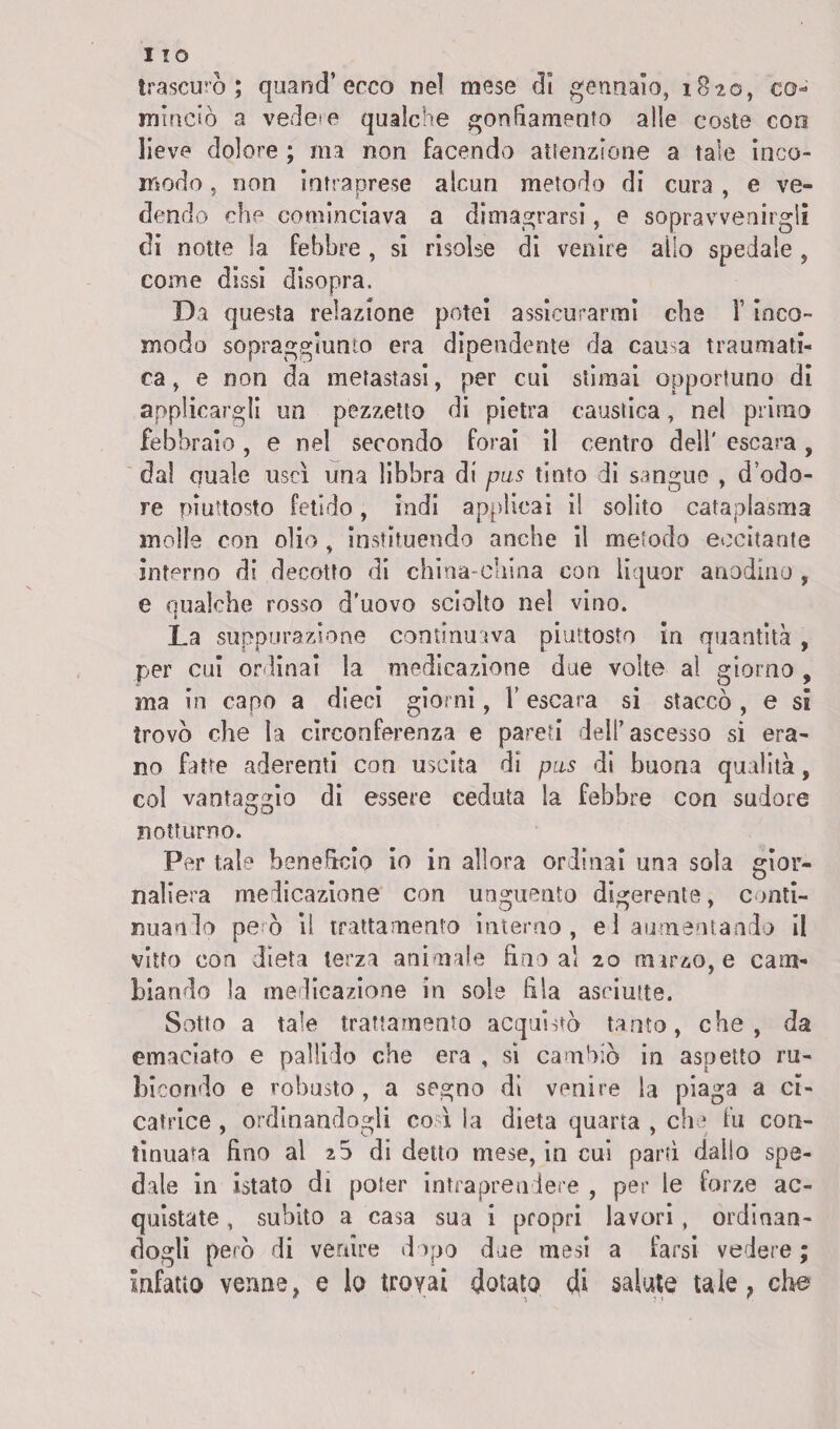 I IO trascurò; quancT ecco nel mese dì gennaio, 1820, co¬ minciò a vedete qualche gonfiamento alle coste eoo lieve dolore ; ma non facendo attenzione a tale inco¬ modo , non intraprese alcun metodo di cura , e ve¬ dendo che cominciava a dimagrarsi, e sopravvenirgli di notte la febbre , si risolse dì venire allo spedale , come dissi disopra. Da questa relazione potei assicurarmi che Y inco¬ modo sopraggiunto era dipendente da causa traumati¬ ca, e non da metastasi, per cui stimai opportuno di applicargli un pezzetto di pietra caustica, nel primo febbraio , e nel secondo forai il centro dell' escara , dal quale uscì una libbra di pus tinto di sangue , d odo¬ re piuttosto fetido, indi applicai il solito cataplasma molle con olio , instituendo anche il metodo eccitante interno di decotto di china-china con liquor anodino, e qualche rosso d’uovo sciolto nel vino. La suppurazione continuava piuttosto in quantità , per cui ordinai la medicazione due volte al giorno , ma in capo a dieci giorni, Y escara si staccò , e si trovò che la circonferenza e pareti dell’ascesso si era¬ no fatte aderenti con uscita di pus di buona qualità, col vantaggio di essere ceduta la febbre con sudore notturno. Per tale beneficio io in allora ordinai una sola gior¬ naliera medicazione con unguento digerente, conti¬ nuando però il trattamento interno , e 1 aumentando il vitto con dieta terza animale fino al 20 marzo, e cam¬ biando la medicazione in sole fila asciutte. Sotto a tale trattamento acquistò tanto, che, da emaciato e pallido che era , si cambiò in aspetto ru¬ bicondo e robusto, a segno di venire la piaga a ci¬ catrice , ordinandogli co ì la dieta quarta , che fu con¬ tinuata fino al 20 di detto mese, in cui partì dallo spe¬ dale in istato di poter intraprendere , per le forze ac¬ quistate , subito a casa sua i propri lavori, ordinan¬ dogli però di venire dopo due mesi a farsi vedere ; Infatto venne, e lo trovai dotato di salute tale, che