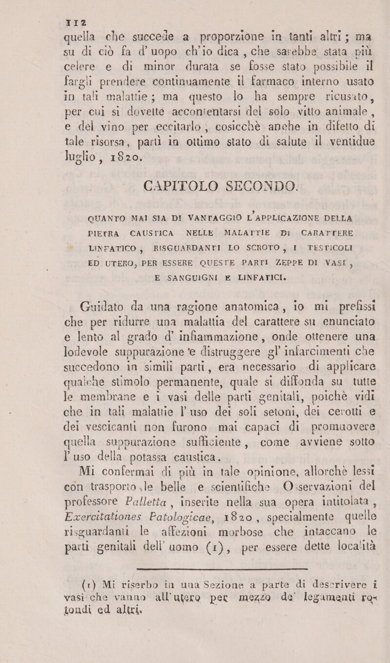 quella che succede a proporzione in tanti altri ; ma su di ciò fa d’uopo ch’io dica , che sarebbe stata più celere e di minor durata se fosse stato possibile il fargli prendere continuamente il farmaco interno usato in tali malattie ; ma questo lo ha sempre ricusato s per cui si dovette accontentarsi del solo vitto animale , e del vino per eccitarlo , cosicché anche in difetto di tale risorsa, partì in ottimo stato di salute il ventidue luglio, 1820. CAPITOLO SECONDO. QUANTO MAI SIA DI VANTAGGIO l’aPPUCAZIONE DELLA PIETRA CAUSTICA NELLE MALATTIE Di CARATTERE LINFATICO, RÌS GUARDANTI LO SCROTO, I TESTICOLI ED UTERO, PER ESSERE QUESTE PARTI ZEPPE DI VASI, E SANGUIGNI E LINFATICI. Guidato da una ragione anatomica , io mi prefissi che per ridurre una malattia del carattere su enunciato e lento al grado d’ infiammazione , onde ottenere una lodevole suppurazione ’e distruggere gl’ infarcimenti che succedono in slmili parti, era necessario di applicare qualche stimolo permanente, quale si diffonda su tutte le membrane e ì vasi delle parti genitali, poiché vidi che in tali malattie 1’ uso dei soli seleni, dei cerotti e dei vescicanti non furono mai capaci di promuovere quella suppurazione sufficiente , come avviene sotto F uso della potassa caustica. Mi confermai di più in tale opinione, allorché lessi con trasporto>le belle e scientifiche Osservazioni del professore Palletta , inserite nella sua opera intitolata , Exercitationes Patologicae, 1820, specialmente quelle riguardami le affezioni morbose che intaccano le parti genitali deli’ uomo (1) , per essere dette località (r) Mi riserbo in una Sezione a parte di descrivere i vasi che vanno ali’ utero pec mezzo do’ legamenti rq-i tondi ed altri*