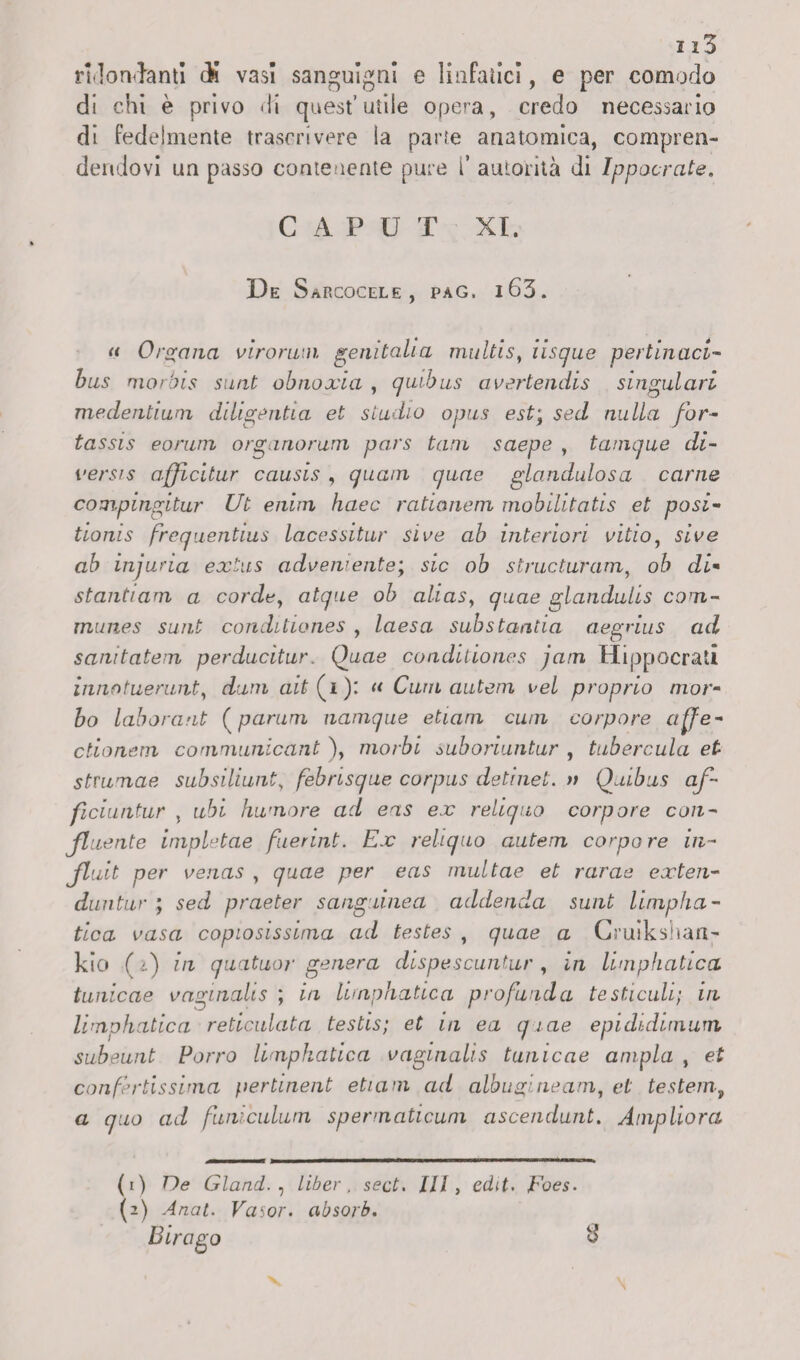 ridondanti dì vasi sanguigni e linfatici, e per comodo di chi è privo di quest’utile opera, credo necessario di fedelmente trascrivere la parte anatomica, compren¬ dendovi un passo contenente pure f autorità di Ippocrate. C A P U T XI. De Sarcocele , pag, i63. « Organa virorum genitali a multi s, iisque pertinaci- bus morbis surit obnoxia , quibus avertendis singulari medentium diligenti a et studio opus est\ sed nulla for- tassis eorwn organorum pars tana saepe , tanique di- versis affìcitur causis , quam quae glandulosa carne compingitur Ut enirn haec ratianem mobilitatis et posi- tioms frequentius lacessitur Slve ab interiori vitio, «Ve ab injuria èxtus adveniente; sic ob structuYam, oh di* stantiam a corde, atque ob alias, glandulis com- muries sunt conditiones , laesa sub stantia aegnus ad sanitatein perducitur. Quae coaditiones jarn Hippocrali inno tuerunt, duni aif (i): « Curii autem vel proprio mor¬ bo laborant (parum namque etiam cu/n corpore affe- ctionem communicant ), morbi suboriuntur , tubercula et stmnae subsiliunt, febrisque corpus de ti net. a Quibus of¬ ficiti ntur , tzài hwnore ad eas ex reliquo corpore con¬ fluente impletae fuerint. Ex reliquo autem compare in- Jluit per venas , quae per eas multae et rarae exten- duntur ; seri praeter sanguinea addenda sunt limpha - tica vasa copiosissima ad testes , (jmae a Cruikshan- kio ( r) in quatuor genera dispescuntur, in limphatica tunicae vaginalis ; z/z lirnphatica profunda testicoli; in limphatica reticolata testis; et in ea quae epididimum subeunt Porro limphatica vaginali s tunicae ampia , et confertissima pertinent etiam ad albugineam, et testerà, a ad furdculum spermaticum ascendunt. Ampliora (1) De Gland. , liber , sect. Ili, ed(f. ,Fo<?s. (2) .4/za;. Vasor. absorb. Birago $