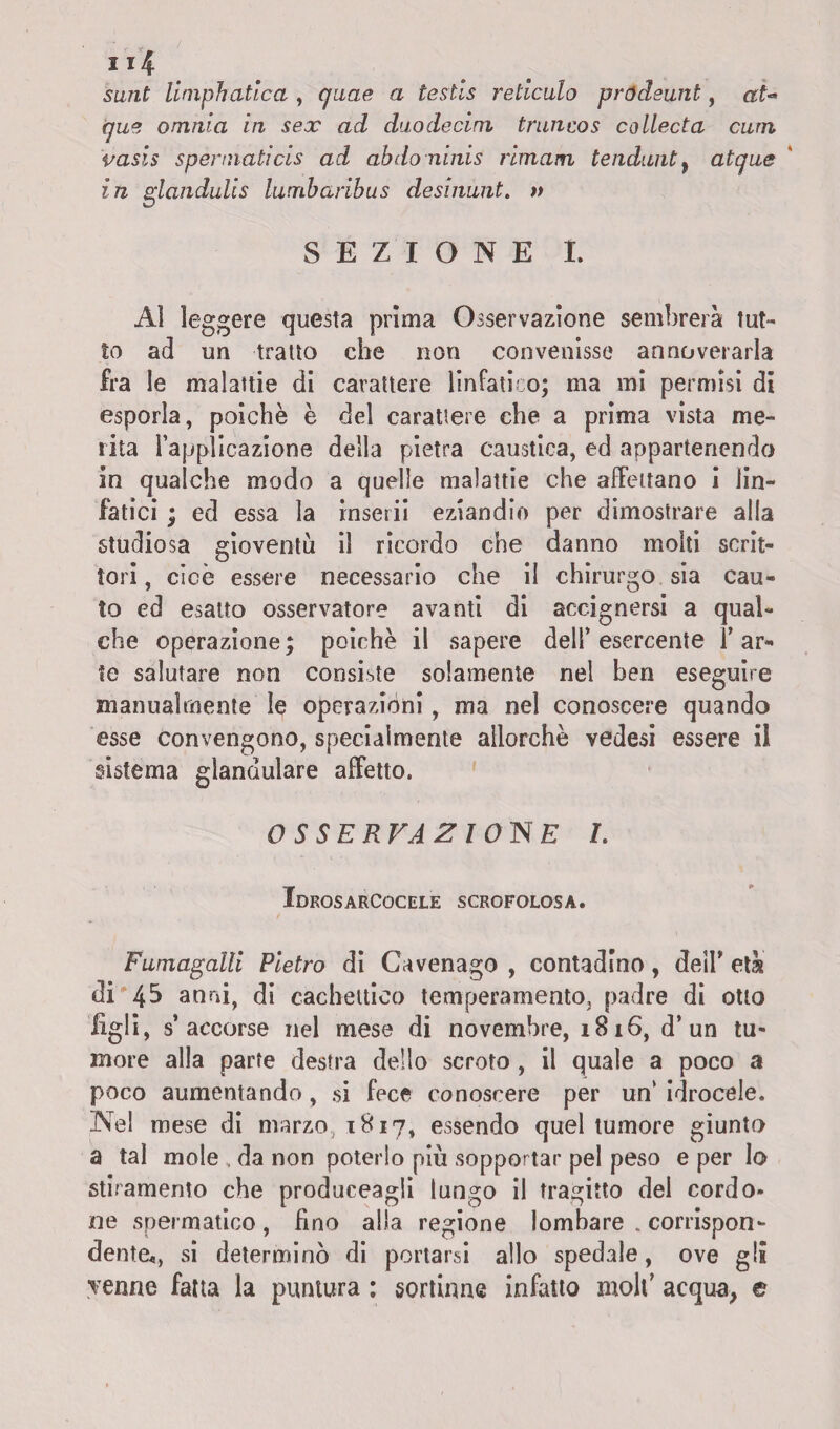 sunt limphatica , quae a testis reticolo pródeunt, at~ que omnia in sex ad duodecim troncos collecta corri vasis spennati cis ad abdoninis rimam tendunt} atque in gianduiis lumbaribus desinunt. » SEZIONE I. Al leggere questa prima Osservazione sembrerà tut¬ to ad un tratto che non convenisse annoverarla fra le malattie di carattere linfatico; ma mi permisi di esporla, poiché è del carattere che a prima vista me¬ rita rapplicazione della pietra caustica, ed appartenendo in qualche modo a quelle malattie che affettano i lin¬ fatici ; ed essa la inserii eziandio per dimostrare alla studiosa gioventù il ricordo che danno molti scrit¬ tori , cioè essere necessario che il chirurgo sia cau¬ to ed esalto osservatore avanti di accignersi a qual¬ che operazione; poiché il sapere dell’esercente l’ar¬ te salutare non consiste solamente nel ben eseguire manualmente le operazióni, ma nel conoscere quando esse convengono, specialmente allorché vedesi essere il sistema glandulare affetto. OSSERVAZIONE L Idrosarcocele scrofolosa. Fumagalli Pietro di Cavenago , contadino, dell* età di 45 anni, di cachettico temperamentOj padre di otto Egli, s’accorse nel mese di novembre, 1816, d’un tu¬ more alla parte destra dello scroto, il quale a poco a poco aumentando, si fece conoscere per un‘ idrocele. Nel mese di marzo 1817, essendo quel tumore giunto a tal mole . da non poterlo più sopportar pel peso e per lo stiramento che produceagii lungo il tragitto del cordo¬ ne spermatico, fino alla regione lombare . corrispon¬ dente^ si determinò di portarsi allo spedale, ove gli yenne fatta la puntura : sortinne infatto molt’ acqua, e