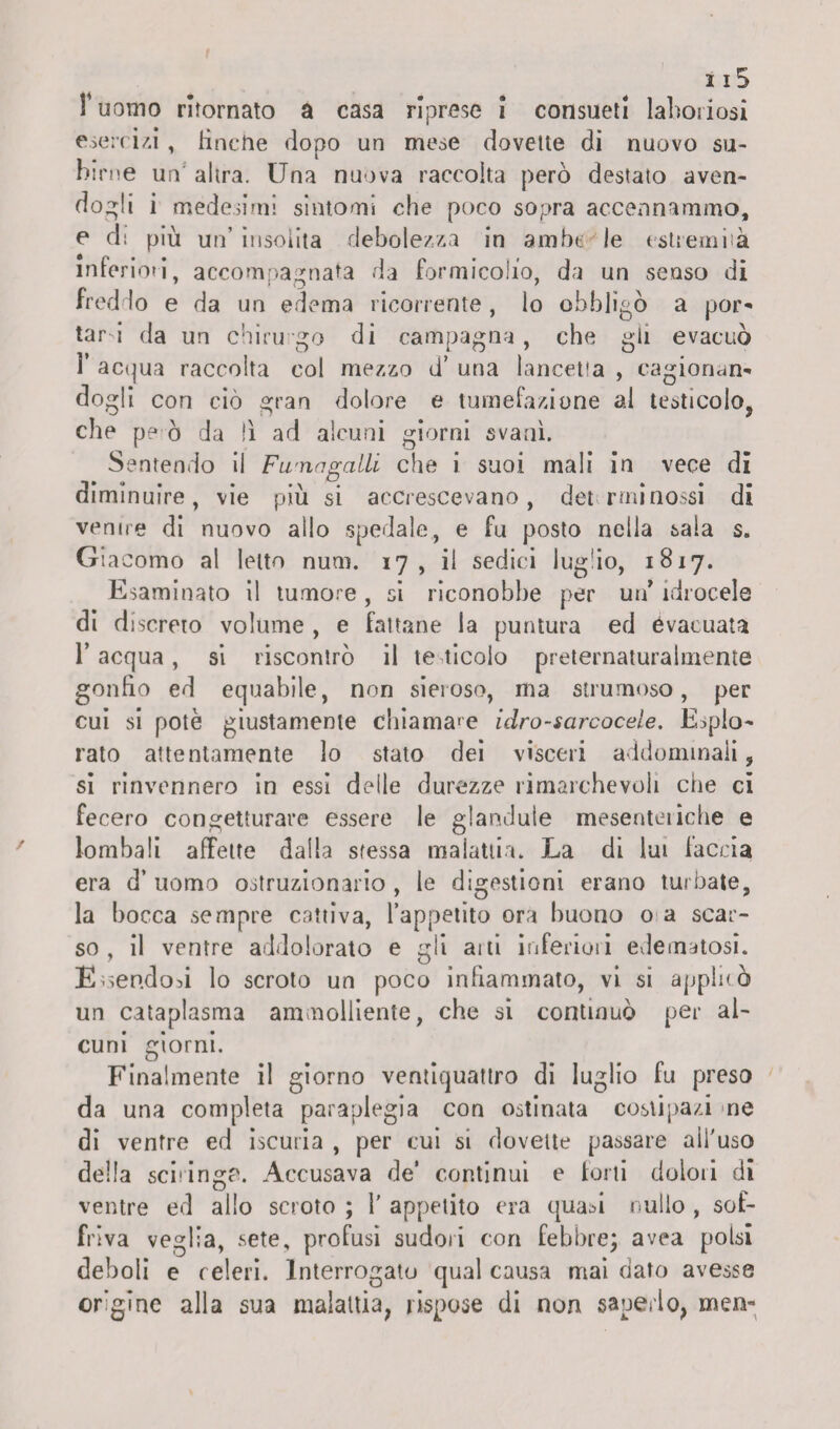 I uomo ritornato a casa riprese I consueti laboriosi esercizi , tinche dopo un mese dovette di nuovo su¬ birne un altra. Una nuova raccolta però destato aven¬ dogli i medesimi sintomi che poco sopra accennammo, e d: più un’insolita debolezza in ambe le estremità inferioti, accompagnata da formicolio, da un senso di freddo e da un edema ricorrente , lo obbligò a por¬ tarti da un chirurgo di campagna, che gli evacuò 1’ acqua raccolta col mezzo d’ una lancetta , cagionan¬ dogli con ciò gran dolore e tumefazione al testicolo, che p? ò da li ad alcuni giorni svanì. Sentendo il Fumagalli che i suoi mali in vece di diminuire, vie più si accrescevano, det rminossi di venire di nuovo allo spedale, e fu posto nella sala s. Già corno al letto num. 17, il sedici lugtio, 1817. Esaminato il tumore, si riconobbe per un* idrocele di discreto volume , e fattane la puntura ed evacuata 1’ acqua, si riscontrò il te tìcolo preternaturalmente gonfio ed equabile, non sieroso, ma strumoso, per cui si potè giustamente chiamale idro-sarcocele. Esplo¬ rato attentamente lo stato dei visceri addominali, si rinvennero in essi delle durezze rimarchevoli che ci fecero congetturare essere le glandule mesenteriche e lombali affette dalla sfessa malattia. La di lui faccia era d’ uomo ostruzionario , le digestioni erano turbate, la bocca sempre cattiva, l’appetito ora buono o a scar¬ so, il ventre addolorato e gli aiti inferiori edematosi. Essendoti lo scroto un poco infiammato, vi si appioò un cataplasma ammolliente, che si continuò per al¬ cuni giorni. Finalmente il giorno ventiquattro di luglio fu preso da una completa paraplegia con ostinata costipaci ne di ventre ed iscuria , per cui si dovette passare aifuso della sciringP. Accusava de’ continui e torti dolori di ventre ed alio scroto ; 1’ appetito era quanti nullo , sof¬ friva veglia, sete, profusi sudori con febbre; avea polsi deboli e reieri. Interrogato qual causa mai dato avesse origine alla sua malattia, rispose di non saperlo, men»