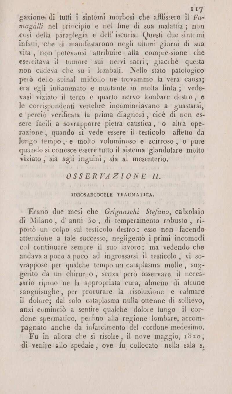 gazione» di tutti i sintomi morbosi che affìis-ero il Fu* mcigalli nel principio e nei fine di sua malattia ; non così della paraplegìa e deli’iscuria, (Questi due siati, mi infatti, che si manifestarono negli ultimi giorni di sua vita , non potevansi attribuite alla compressione che ese.citava il tumore sui nervi sacri, giacche questa non cadeva che su i lombali. INello stato patologico peiò clero spinai midollo ne trovammo la vera causa; eia egli infiammato e nuotante in molta linfa ; vede- vasi viziato il terzo e quarto nervo lombare destro, e le corrispondenti vertebre incominciavano a guastarsi, e perciò verificata la prima diagnosi , cioè di non es¬ sere facili a sovrapporre pietra caustica , o altra ope¬ razione , quando si vede essere ii testicolo affetto da lungo tempo’,-e molto voluminoso e scirroso, o pure quando si conosce essere tutto il sistema giandulare molto viziato , sia agli inguini, sia al mesenterio. OSSERVAZIONE II. 1DROSARCOCELE TRAUMA I ICA. Erano due mesi che Grigliasela Stefano, calzolaio di Milano , d' anni 5o , di temperamento robusto , ri¬ portò un colpo sul testicolo destro : esso non facendo attenzione a tale successo, negligente i primi incomodi col continuare sempre il suo lavoro: ma vedendo che andava a poco a poco ad ingrossarsi il testicolo , vi so¬ vrappose. per qualche tempo un cataplasma molle , sug¬ gerito da un chirurgo , senza però osservare il neces¬ sario riposo ne la appropriata cura, almeno di alcune sanguisughe, per procurare la risoluzione e calmare il dolore; dal solo cataplasma nulla ottenne di sollievo, anzi cominciò a sentire qualche dolore lungo il cor¬ done spermatico, pei fino alla regione lombare, accom¬ pagnalo anche da infarcimento del cordone medesimo. Fu in allora che si risolse, il nove maggio, 1820, di venite allo spedale, ove fu collocato nella sala 5,