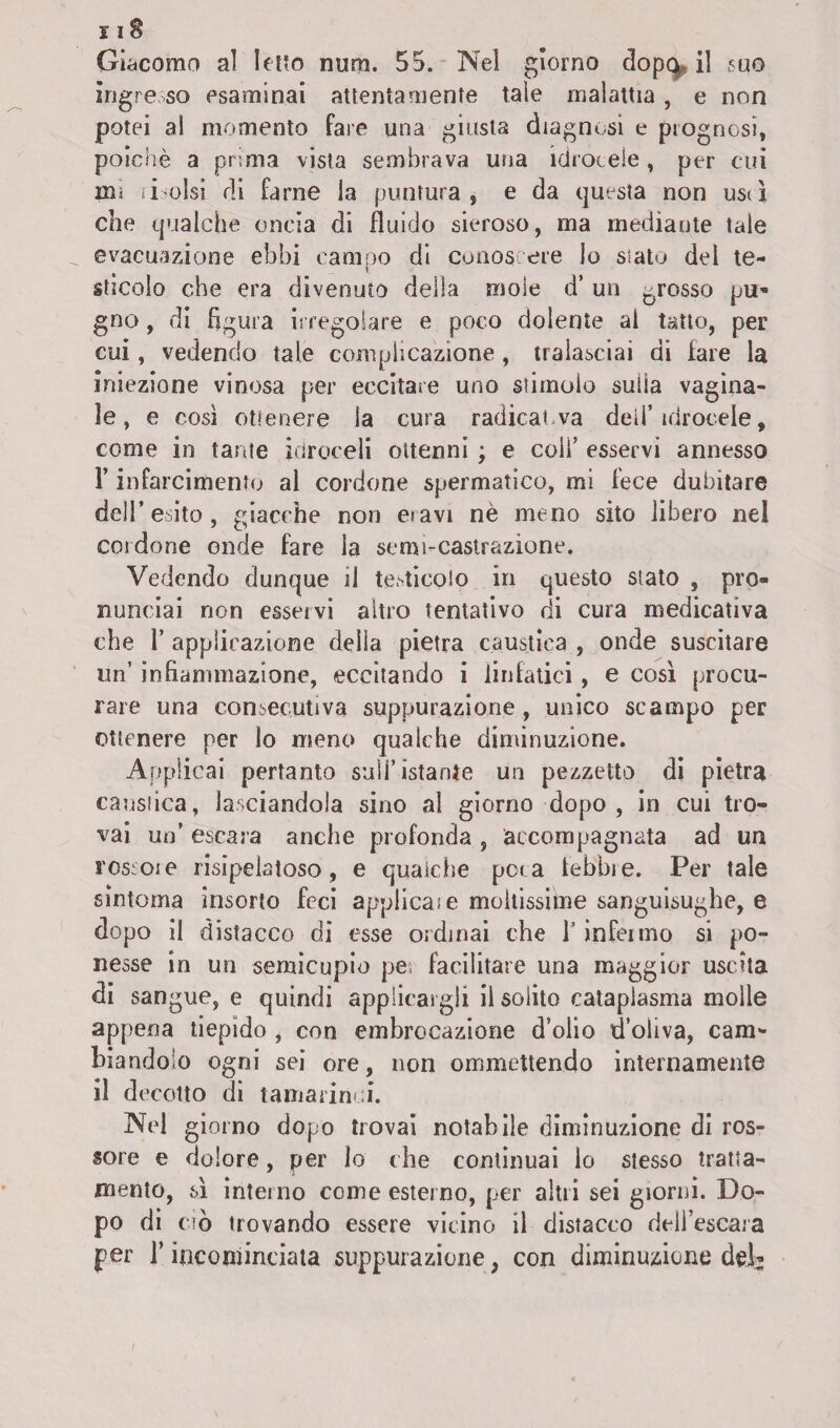 i i S Giacomo al letto num. 55. Nel giorno dopa il suo ingresso esaminai attentamente tale malattia, e non potei al momento fare una giusta diagnosi e prognosi, poiché a prima vista sembrava una idrocele, per cui un ritolsi di farne la puntura, e da questa non usd che qualche oncia di fluido sieroso, ma mediante tale evacuazione ebbi campo dì conoscere lo sialo del te¬ sticolo che era divenuto della moie d’ un grosso pu¬ gno , di figura irregolare e poco dolente al tatto, per cui, vedendo tale complicazione, tralasciai di fare la iniezione vinosa per eccitare uno stimolo sulla vagina¬ le, e così ottenere la cura radicai, va deli’ idrocele, come in tante idroceli ottenni ; e coli’ esservi annesso l’infarcimento al cordone spermatico, mi fece dubitare dell’esito, giacche non eravi nè meno sito libero nel cordone onde fare la semi-castrazione. Vedendo dunque il testicolo in questo stato , pro¬ nunciai non esservi altro tentativo di cura medicativa che 1’ applicazione della pietra caustica , onde suscitare un’ infiammazione, eccitando i linfatici , e così procu¬ rare una consecutiva suppurazione, unico scampo per ottenere per lo meno qualche diminuzione. Applicai pertanto sull’ istante un pezzetto di pietra caustica, lasciandola sino al giorno dopo, in cui tro¬ vai un’ escara anche profonda , accompagnata ad un rossoie risipelatoso, e qualche pera lobbie. Per tale sintonia insorto feci applicate moltissime sanguisughe, e dopo il distacco di esse ordinai che 1’ infermo si po¬ nesse in un semicupio pe. facilitare una maggior uscita di sangue, e quindi applicargli il solito cataplasma molle appena tiepido , con embrocazione d’olio d’oliva, cam¬ biandolo ogni sei ore, non ommettendo internamente il decotto di tamarindi. Nel giorno dopo trovai notabile diminuzione di ros¬ sore e dolore, per lo che continuai lo stesso tratta¬ mento, sì interno come esterno, per altri sei giorni. Do¬ po di ciò trovando essere vicino il distacco dell’escara per l’incominciata suppurazione, con diminuzione del- i