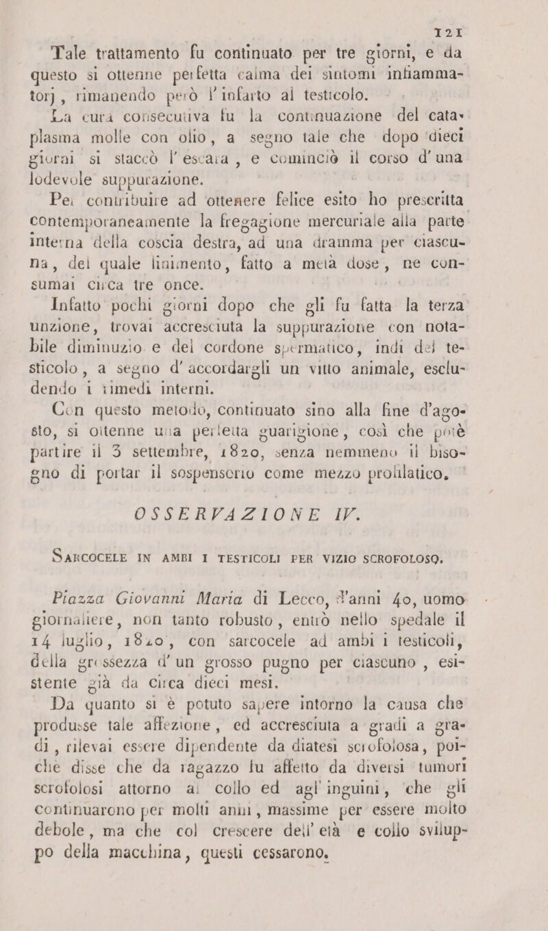 I 2 I Tale trattamento fu continuato per tre giorni, e da questo si ottenne pe* fetta calma dei sintomi infiamma¬ to! j , rimanendo però f infarto ai testicolo. La cura consecutiva fu la continuazione del cata^ plasma molle con olio , a segno tale che dopo dieci giorni si staccò l'escara, e cominciò il corso d'una lodevole suppurazione. Pe, contribuire ad ottenere felice esito ho prescritta contemporaneamente la fregagione mercuriale alla parte interna della coscia destra, ad una dramma per ciascu¬ na, dei quale linimento, fatto a mela dose, ne con¬ sumai circa tre once. Infatto pochi giorni dopo che gli fu fatta la terza unzione, trovai accresciuta la suppurazione con nota¬ bile d iminuzio e del cordone spermatico, indi del te¬ sticolo , a segno d' accordargli un vitto animale, esclu¬ dendo i iimedi interni. Con questo metodo, continuato sino alla hne d’ago¬ sto, si ottenne u a per letta guarigione, così che potè partire il 3 settembre, 1820, senza nemmeno il biso¬ gno di portar il sospensorio come mezzo prohlatico. OSSERVAZIONE IV. SaRCOCELE IN AMBI I TESTICOLI FER VIZIO SCROFOLOSO. Piazza Giovanni Maria di Lecco, d’anni 4°, uomo giornaliere, non tanto robusto, entrò nello spedale il 14 luglio, 181.0, con sarcocele ad ambi i testicoli, della gr< ssezza d' un grosso pugno per ciascuno , esi¬ stente già da ci.-ca dieci mesi. Da quanto si è potuto sapere intorno la causa clis produsse tale affezione , ed accresciuta a gradi a gra¬ di , rilevai essere dipendente da diatesi sciofolosa, poi¬ ché disse che da iagazzo lu affeito da diveisi tumori scrofolosi attorno ai collo ed agi’ inguini, che gii continuarono per molti anni, massime per essere molto debole , ma che col crescere deli’ età e colio svilup¬ po della macchina, questi cessarono.