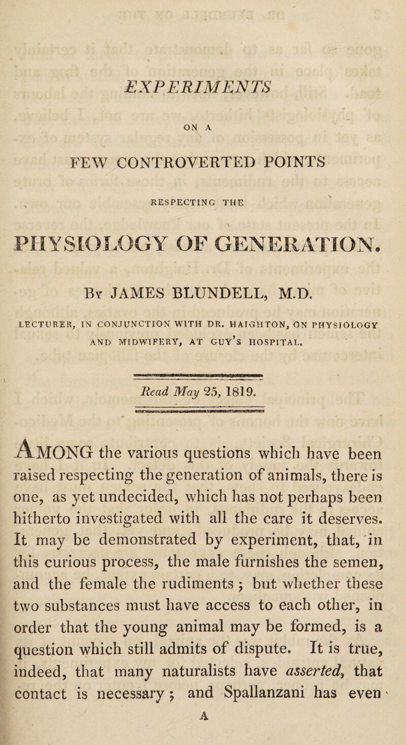 ON A FEW CONTROVERTED POINTS RESPECTING THE PHYSIOLOGY OF GENERATION. By JAMES BLUNDELL, M.D. LECTURER, IN CONJUNCTION WITH DR. HAIGHTON, ON PHYSIOLOGY AND MIDWIFERY, AT GUY’s HOSPITAL. Read, May 25, 1819. Among the various questions which have been raised respecting the generation of animals, there is one, as yet undecided, which has not perhaps been hitherto investigated with all the care it deserves. It may be demonstrated by experiment, that, in this curious process, the male furnishes the semen, and the female the rudiments ; but whether these two substances must have access to each other, in order that the young animal may be formed, is a question which still admits of dispute. It is true, indeed, that many naturalists have asserted, that contact is necessary; and Spallanzani has even A