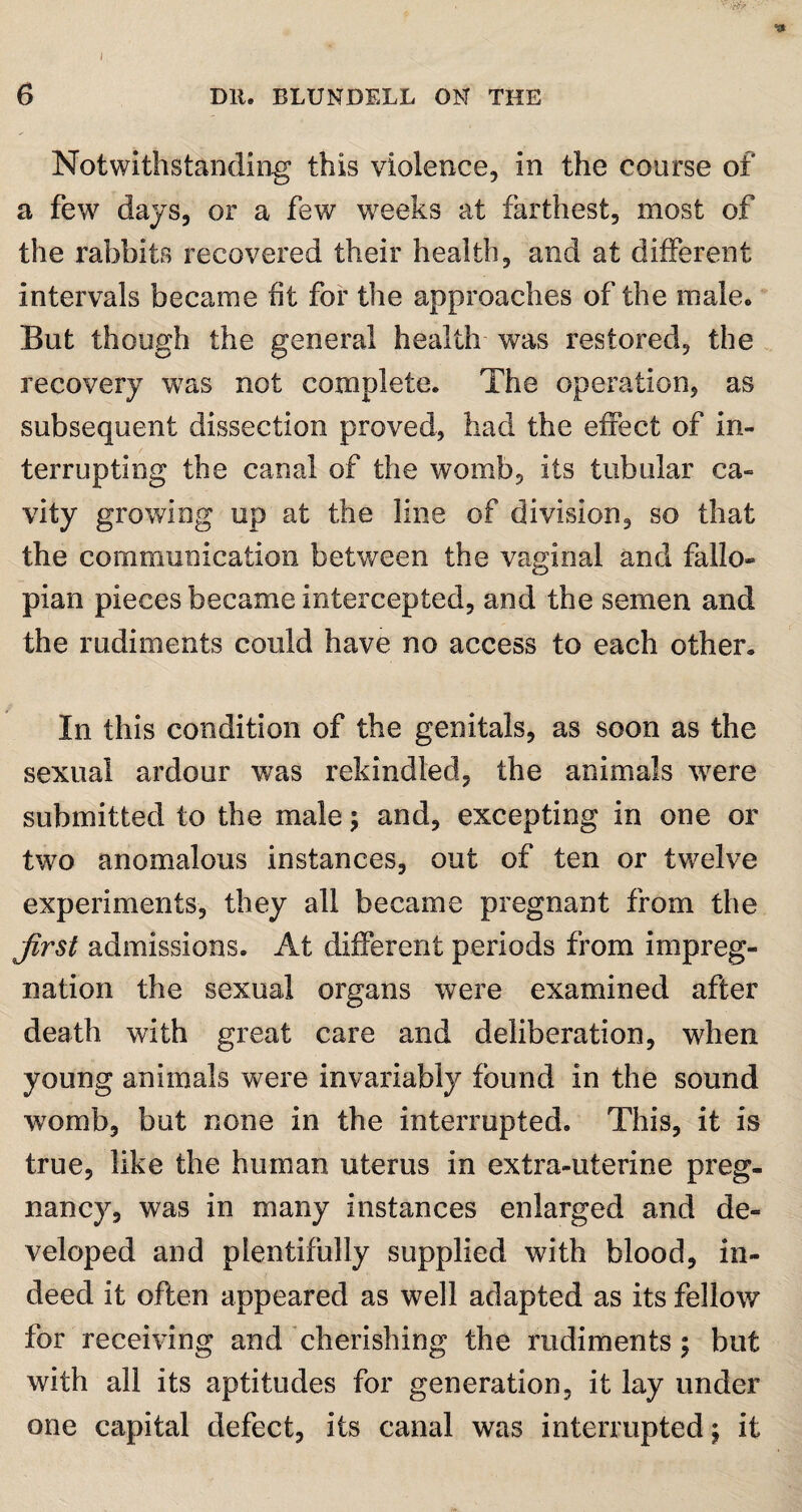 I 6 Dll. BLUNDELL ON THE Notwithstanding this violence, in the course of a few days, or a few wreeks at farthest, most of the rabbits recovered their health, and at different intervals became fit for the approaches of the male. But though the general health was restored, the recovery was not complete. The operation, as subsequent dissection proved, had the effect of in¬ terrupting the canal of the womb, its tubular ca¬ vity growing up at the line of division, so that the communication between the vaginal and fallo¬ pian pieces became intercepted, and the semen and the rudiments could have no access to each other. In this condition of the genitals, as soon as the sexual ardour was rekindled, the animals were submitted to the male; and, excepting in one or two anomalous instances, out of ten or twelve experiments, they all became pregnant from the first admissions. At different periods from impreg¬ nation the sexual organs were examined after death with great care and deliberation, when young animals were invariably found in the sound womb, but none in the interrupted. This, it is true, like the human uterus in extra-uterine preg¬ nancy, was in many instances enlarged and de¬ veloped and plentifully supplied with blood, in¬ deed it often appeared as well adapted as its fellow for receiving and cherishing the rudiments; but with all its aptitudes for generation, it lay under one capital defect, its canal was interrupted; it