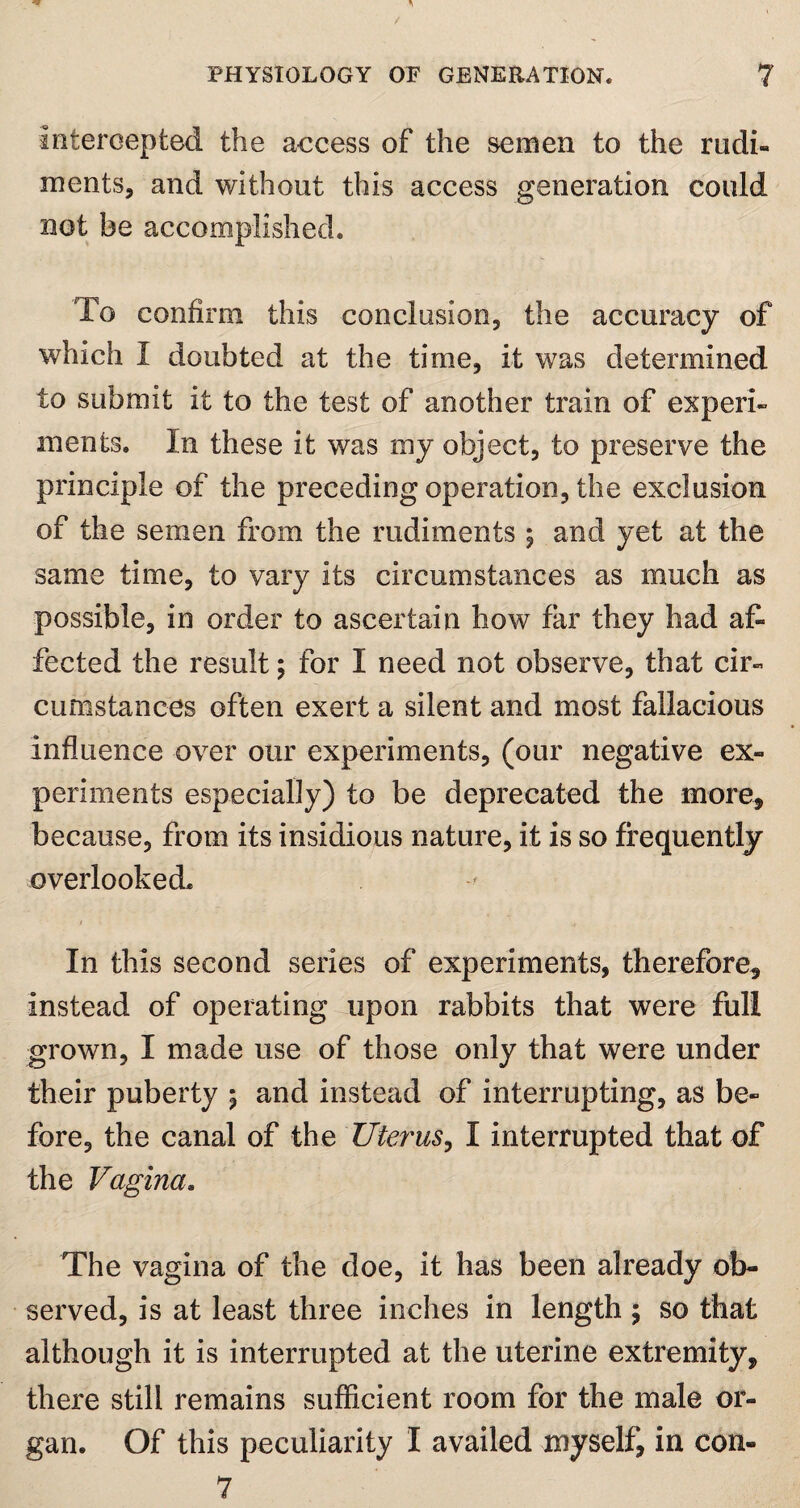 Intercepted the access of the semen to the rudi¬ ments, and without this access generation could not be accomplished. To confirm this conclusion, the accuracy of which 1 doubted at the time, it was determined to submit it to the test of another train of experi¬ ments. In these it was my object, to preserve the principle of the preceding operation, the exclusion of the semen from the rudiments % and yet at the same time, to vary its circumstances as much as possible, in order to ascertain how far they had af¬ fected the result ; for I need not observe, that cir¬ cumstances often exert a silent and most fallacious influence over our experiments, (our negative ex¬ periments especially) to be deprecated the more, because, from its insidious nature, it is so frequently overlooked. 1 j In this second series of experiments, therefore. Instead of operating upon rabbits that were full grown, I made use of those only that were under their puberty ; and instead of interrupting, as be¬ fore, the canal of the Uterus, I interrupted that of the Vagina. The vagina of the doe, it has been already ob¬ served, is at least three inches in length ; so that although it is interrupted at the uterine extremity, there still remains sufficient room for the male or¬ gan. Of this peculiarity I availed myself, in con- 7