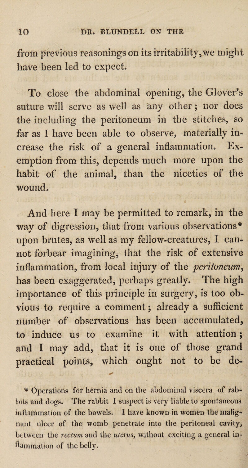 from previous reasonings on its irritability, we might have been led to expect. To close the abdominal opening, the Glovers suture will serve as well as any other; nor does the including the peritoneum in the stitches, so far as I have been able to observe, materially in¬ crease the risk of a general inflammation. Ex¬ emption from this, depends much more upon the habit of the animal, than the niceties of the wound. And here I may be permitted to remark, in the way of digression, that from various observations * upon brutes, as well as my fellow-creatures, I can¬ not forbear imagining, that the risk of extensive inflammation, from local injury of the peritoneum, has been exaggerated, perhaps greatly. The high importance of this principle in surgery, is too ob¬ vious to require a comment; already a sufficient number of observations has been accumulated, to induce us to examine it with attention; and I may add, that it is one of those grand practical points, which ought not to be de- % Operations for hernia and on the abdominal viscera of rab¬ bits and dogs. The rabbit I suspect is very liable to spontaneous inflammation of the bowels. I have known in women the malig¬ nant ulcer of the womb penetrate into the peritoneal cavity, between the rectum and the uterus, without exciting a general in¬ flammation of the belly.