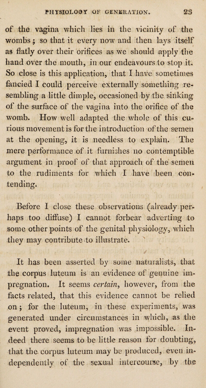 of the vagina which lies in the vicinity of the wombs; so that it every now and then lays itself as flatly over their orifices as we should apply the hand over the mouth, in our endeavours to stop it. So close is this application, that I have sometimes fancied I could perceive externally something re¬ sembling a little dimple, occasioned by the sinking of the surface of the vagina into the orifice of the womb. How well adapted the whole of this cu¬ rious movement is for the introduction of the semen at the opening, it is needless to explain. The mere performance of it furnishes no contemptible argument in proof of that approach of the semen to the rudiments for which I have been con¬ tending. Before I close these observations (already per¬ haps too diffuse) I cannot forbear adverting to some other points of the genital physiology, which they may contribute to illustrate. It has been asserted by some naturalists, that the corpus luteum is an evidence of genuine im¬ pregnation. It seems certain, however, from the facts related, that this evidence cannot be relied on ; for the luteum, in these experiments, was generated under circumstances in which, as the event proved, impregnation was impossible. In¬ deed there seems to be little reason for doubting, that the corpus luteum may be produced, even in¬ dependently of the sexual intercourse, by the