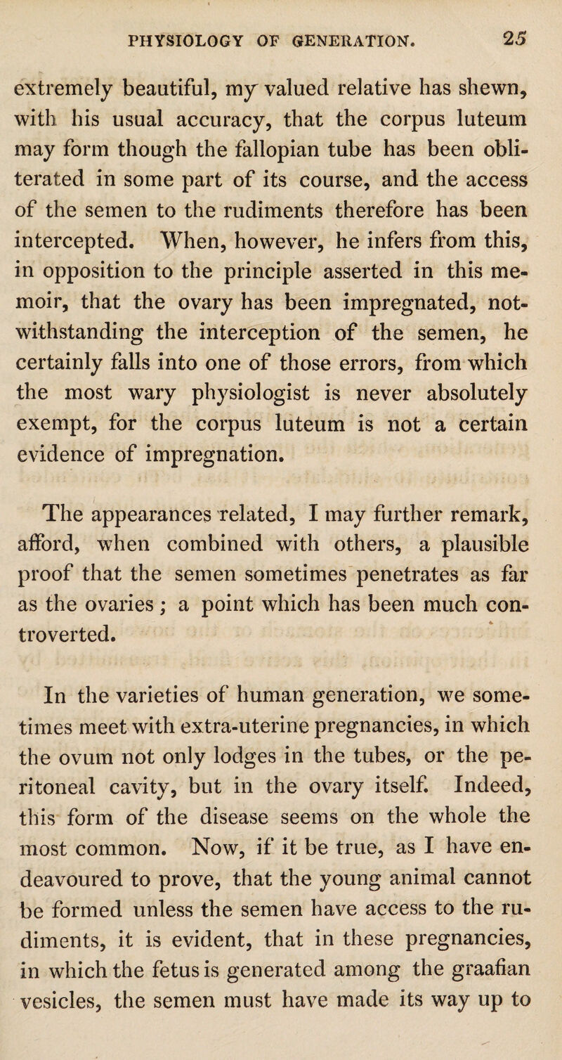 extremely beautiful, my valued relative has shewn, with his usual accuracy, that the corpus luteum may form though the fallopian tube has been obli¬ terated in some part of its course, and the access of the semen to the rudiments therefore has been intercepted. When, however, he infers from this, in opposition to the principle asserted in this me¬ moir, that the ovary has been impregnated, not¬ withstanding the interception of the semen, he certainly falls into one of those errors, from which the most wary physiologist is never absolutely exempt, for the corpus luteum is not a certain evidence of impregnation. The appearances related, I may further remark, afford, when combined with others, a plausible proof that the semen sometimes penetrates as far as the ovaries; a point which has been much con¬ troverted. In the varieties of human generation, we some¬ times meet with extra-uterine pregnancies, in which the ovum not only lodges in the tubes, or the pe¬ ritoneal cavity, but in the ovary itself. Indeed, this form of the disease seems on the whole the most common. Now, if it be true, as I have en¬ deavoured to prove, that the young animal cannot be formed unless the semen have access to the ru¬ diments, it is evident, that in these pregnancies, in which the fetus is generated among the graafian vesicles, the semen must have made its way up to