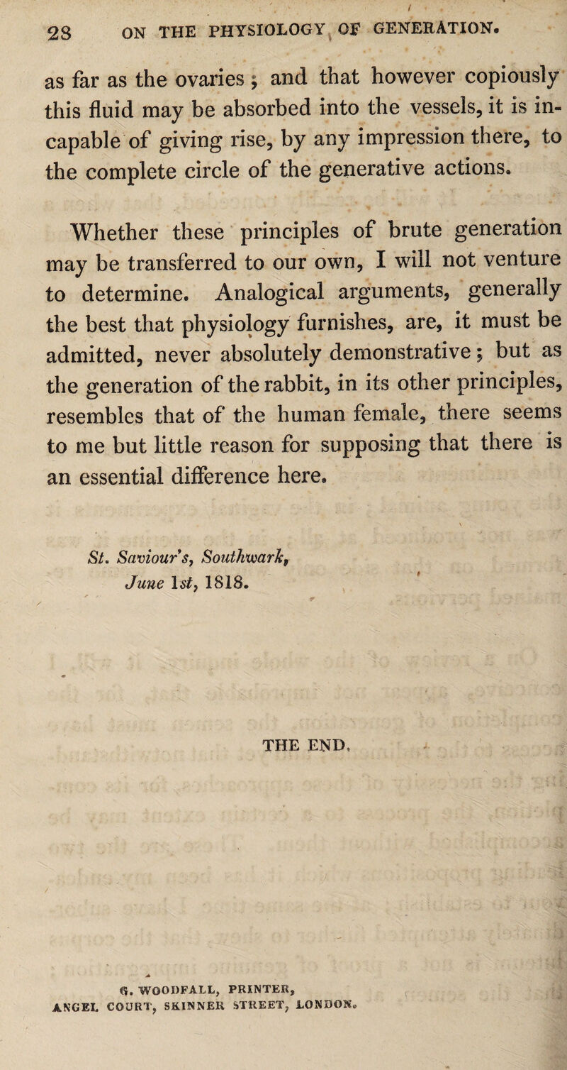 as far as the ovaries ; and that however copiously this fluid may be absorbed into the vessels, it is in¬ capable of giving rise, by any impression there, to the complete circle of the generative actions. , ' « f * Whether these principles of brute generation may be transferred to our own, I will not venture to determine. Analogical arguments, generally the best that physiology furnishes, are, it must be admitted, never absolutely demonstrative; but as the generation of the rabbit, in its other principles, resembles that of the human female, there seems to me but little reason for supposing that there is an essential difference here. SL Saviour s, Southwark, June 1st) 1818. THE END, tfr. WOODFALL, PRINTER, ANGEL COURT, SKINNER STREET, LONDON.