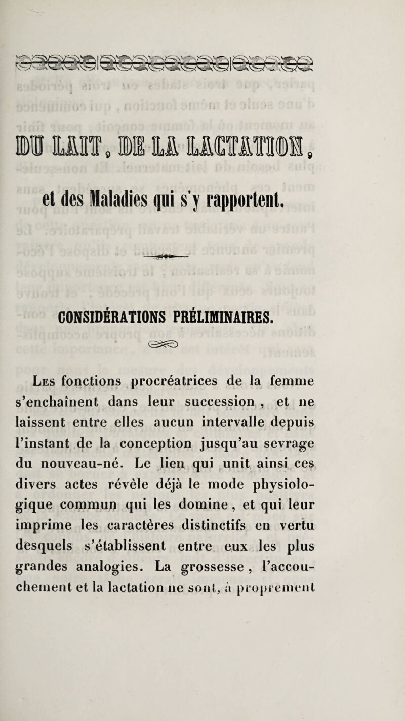 et des Maladies qui s’y rapportent, CONSIDÉRATIONS PRÉLIMINAIRES. f * * b ' ! Les fonctions procréatrices de la femme s’enchaînent dans leur succession , et ne laissent entre elles aucun intervalle depuis l’instant de la conception jusqu’au sevrage du nouveau-né. Le lien qui unit ainsi ces divers actes révèle déjà le mode physiolo¬ gique commun qui les domine, et qui leur imprime les caractères distinctifs en vertu desquels s’établissent entre eux les plus grandes analogies. La grossesse , l’accou¬ chement et la lactation ne sont, à proprement