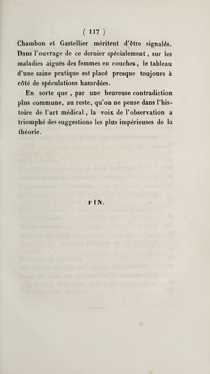 ( «17 ) Chambon et Gastellier méritent d’ètre signalés. Dans l’ouvrage de ce dernier spécialement, sur les maladies aiguës des femmes en couches , le tableau d’une saine pratique est placé presque toujours à côté de spéculations hasardées. En sorte que , par une heureuse contradiction plus commune, au reste, qu’on ne pense dans l’his¬ toire de l’art médical, la voix de l’observation a triomphé des suggestions les plus impérieuses de la théorie. r IN.