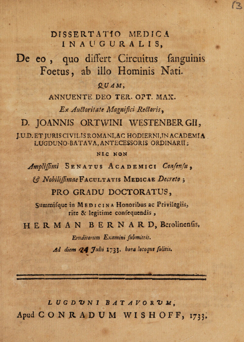 IN AUGURALIS, De eo , quo differt Circuitus fanguinis Foetus, ab illo Hominis Nati. (LUAM, ANNUENTE DEO TER. OPT. MAX. Ex Auctoritate Magnifici Rectoris, D. JOANNIS ORTWINI WESTENBER GII, J.U.D. ET JURIS CIVILIS ROMANI, AC HODIERNI, IN ACADEMIA LUGDUNO-BATAVA,ANTECESSORIS ORDINARII; NEC NON AmpVtJfimi Senatus Academici Con/enfu f £5? NobilijfimaeFacultatis Medicae Decreto 5 PRO GRADU DOCTORATUS, Sumraifquc in Medicina Honoribus ac Privilegiis** rite & legitime confequendis 9 HERMAN BERNARD, Berolinenfis, Eruditorum Examini fubmittit» Ad diem 44 J»ln I73J. hora locojm felitis. LUGDUNI BATAVORUM, Apud CON RADUM WISHOFF, 1733.