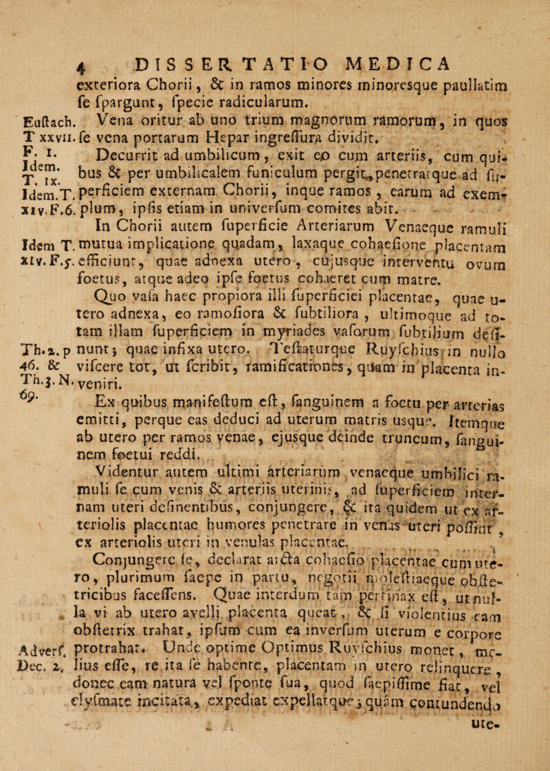 exteriora Chorii, & in ramos minores minoresque paullatim fe fpargunt, fpecie radicularum. Euftach. Vena oritur ab uno trium magnorum ramorum, in quos T xxvii. fe vena portarum Hepar ingrefiura dividit. F* i* Decurrit ad umbilicum, exit ep cum arteriis, cum qui- Idem. jDUS per umbilicalem funiculum pergit,penerrarque ad fij- Idem.T. perficam externam, Chorii, inque ramos , earum ad ex e ni¬ xi vF.6. pium, ipfis etiam in uni^verfum comites abir. In Chorii autem fuperficie Arteriarum Venaeque ramuli Idem T.^iutua implicatione quadam , laxaque cohaefione placentam xiv.F,y.efficiunt, quae adnexa utero , cujusque interventu ovum foetus, atque adeo ipfe foetus cohaeret cum matre. Quo vafa haec propiora illi fuperficiei placentae, quae u- tero adnexa, eo ramofiora 6c fubtiliora , ultimoque ad to¬ tam illam fuperficiem in' myriades vaforum fubtiliurn deti- Th.x.p.nun-t} quae infixa utero, Teftaturque Ruyfchius dn nullo 46. & vifcere tot, m feribit, ramificationes, quam in placenta in- Th.j. N. veniri. Ex quibus manifeflurn eft , fangusnem a foctn per arterias emitti, perque eas deduci ad uterum matris usque. itemqoe ab utero per ramos venae, ejusque deinde truncum, fangui- nem foetui reddi. Videntur autem ultimi arteriarum venaeque umbilici ra¬ muli fe cum venis & arteriis uterinis, ad fuperficiem inter¬ nam uteri delinentibus, conjungere, & ita quidem ut ex af- teriolis placentae humores penetrare in venas uteri pofnnt ex arteriolis uteri in venulas placentae. Conjungere fe, declarat aifta cohacfio placentae cum ute¬ ro, plurimum faepe in partu, negotii n/ofeltiaeque obfie- tricibus faceffens. Quae interdum tam pertinax efi, u.t-nuf- la vi ab utero avelli placenta queat, & fi violentius eam obftetrix trahat, ipfum cum ea inverfum uterum e corpore Adverfi protrahar. Unde optime Optimus Ruyfchius monet, mc- Dec. 2t lius efle, re ita fe habente, placentam in utero rejjnquexe , donec eam natura vel fponte fua, quod faepifijrne fiat, vel dyfmate !ncita|a^ expediat expellatquc, quam- contundendo ute-