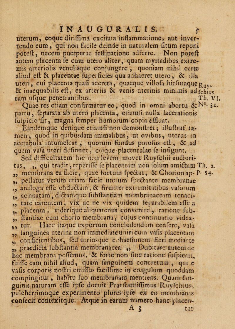 INAUGURALIS. f uterum, eoque diriffima excitata inflammatione» aut Inver¬ tendo eum, qui non facile deinde in naturalem fitum reponi poteft, necem puerperae feftinatione adferre. Non poteft autem placenta fe cum utero aliter, quam myriadibus extre¬ mis arteriolis venulisque conjungere, quoniam nihil certe aliud eft & placentae fuperficies qua adhaeret utero, & ilia uteri, cui placenta quafi accreta, quaeque viliofa hirfutaque^Uy, & inaequabilis eft, ex arteriis &C venis uterinis minimis adfchms eam ufque penetrantibus. Th. V[, Quae res etiam confirmatur eo, quod in omni abortu &N°. |2„ partu, feparata ab utero placenta, etiamli nulla lacerationis iuipicio dit, magna femper humorum copia effluat. Eandemque denique etiamfi non demonftret 5 illuftrat ta¬ men, quod iil quibusdam animalibus, ut ovibus, uterus in acetabula inrumefcat, quorum fundus porofus eft, & ad quem vafa uteri delinunt, cuique placentulae fe infigunt. Sed difficulratem hic non levem movet Ruyfchii audiori- tas, ,, qui tradit, repende fe placentam non folum ami&am Th. 2. 3, membrana ea facie, quae foetum fpeftat, 6c Chorionap- P* 54* ,, pellatur verum etinm facie uterum fpe&ante membranae „ analoga effe obductam , Sc firmiter extremitatibus vaforura 3, connatam, di£tamque fubftantiam membranaceam tenaci» „ tate carentem, vix ac ne vix quidem feparatiilem efle a ,, placenta , viderique aliquatenus convenire , ratione fub- „ ftantiae cum chorio membrana, cujus continuatio videa- ,, tur. Haec itaque expertum concludendum cenfere, vafa „ fanguinea uterina non immediateuniricum vafis placentam ,3 conficientibus, fed utriusque cohaefionem fieri mediante 39 praedidta fubftantia membranacea. „ Dubitare autem de hac membrana pellemus, & forte non fine ratione fufpicari, fuifte eam nihil aliud, quam fanguinem concretum , qui c vafis corporis noftri cmiffus facillime iq coagulum quoddam compingitur, habitu fuo membranam menuens. Qpam (an¬ guinis naturam efte ipfe docuit Praeftantiffimus Ruyfchius-, pulchcrrimoque experimento plures ipfe ex eo membranas confecit contexitque. Atque in earum numero hanc piacen- A 3 tae