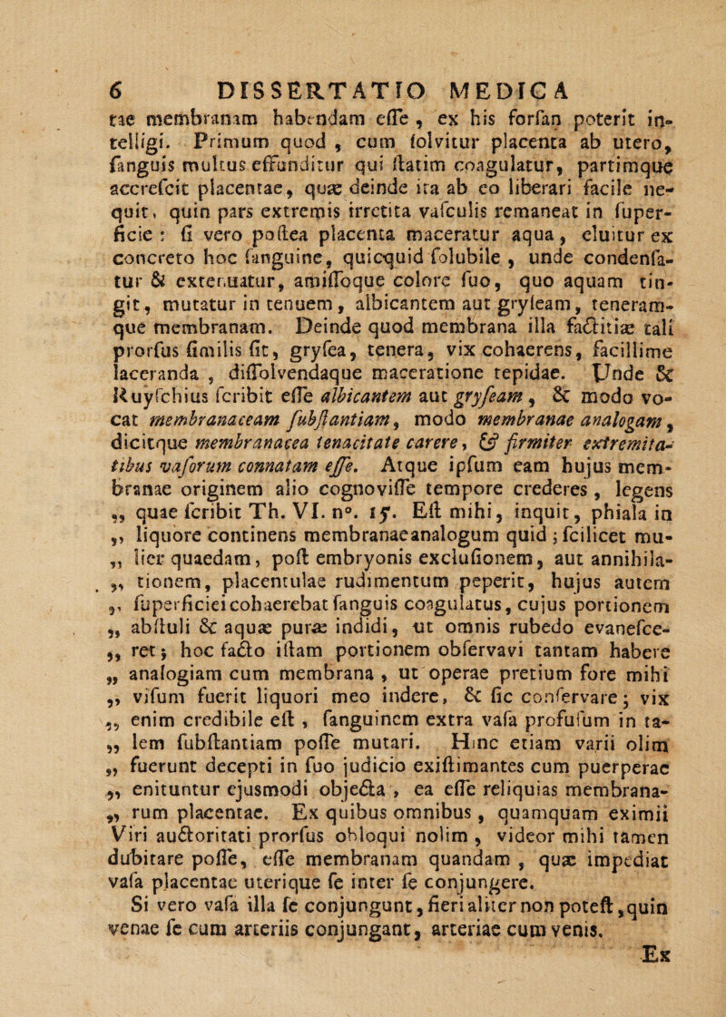 ne membranam habendam efle , ex his forfan poterit in- teiligi. Primum quod , cum lolvitur placenta ab mero, fanguis multus effunditur qui ftatim coagulatur, partimque accrefcit placentae, quas deinde ita ab eo liberari facile ne¬ quit, quin pars extremis irretita vafculis remaneat in fuper- ficie : fi vero poftea placenta maceratur aqua, eluitur ex concreto hoc (anguine, quicquid folubile , unde condenfa- tur & extenuatur, amifibque colore fuo, quo aquam tin¬ git, mutatur in tenuem, albicantem aut gryfeam, teneram- que membranam. Deinde quod membrana illa faCtiux tali prorfus fimilis fit, gryfea, tenera, vix cohaerens, facillime laceranda , diffoivendaque maceratione tepidae. Unde & Ruyfchius fcribit efle albicantem aut gryfeam , 8c modo vo¬ cat membranaceam fubftantiam, modo membranae analogam, dicitque membranacea tenacitate carere, firmiter extremita¬ tibus v a forum connatam effe. Atque ipfum eam hujus mem¬ branae originem alio cognovifle tempore crederes , legens ,, quae fcribit Th. VI. n°. iy. Eli mihi, inquit, phiala in ,, liquore continens membranaeanalogum quid ; fcilicet mu- „ lier quaedam, poft embryonis exclufionem, aut annihila- „ tionem, placentulae rudimentum peperit, hujus autem ,, fuperficieicohaerebat fanguis coagulatus, cujus portionem ,, abfiuli 8c aqux pura: indidi, ut omnis rubedo evanefce- „ ret*, hoc faflo illam portionem obfervavi tantam habere „ analogiam cum membrana , ut operae pretium fore mihi ,, vifum fuerit liquori meo indere, fk fic confervare; vix enim credibile e fi: , fanguincm extra vafa profufum in ta- ,, lcm fubftantiam pofle mutari. Hinc etiam varii olim „ fuerunt decepti in fuo judicio exiftiraantes cum puerperae „ enituntur ejusmodi obje&a , ea efle reliquias membrana- „ rum placentae. Ex quibus omnibus, quamquam eximii Viri audloritati prorfus obloqui nolim , videor mihi tamen dubitare polle, efle membranam quandam , qux impediat vafa placentae uterique fe inter fe conjungere. Si vero vafa illa fe conjungunt, fieri aliter non poteft, quin venae fe cum arteriis conjungant, arteriae cum venis. Ex