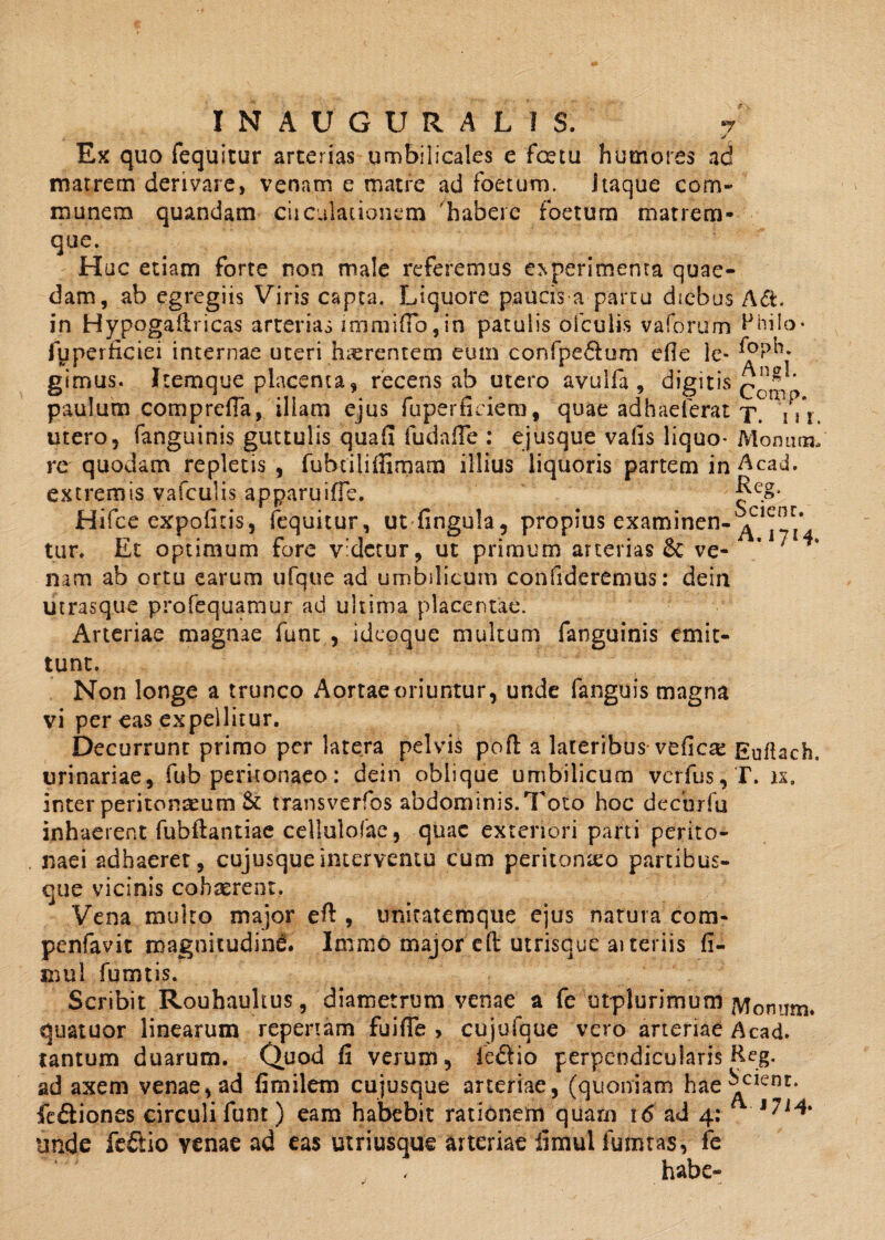 ✓ Ex quo fequitur arterias umbilicales e fcetu humores ad matrem derivare, venam e matre ad foetum, itaque com¬ munem quandam cii dilationem 'habere foetum matrem¬ que. Huc etiam forte non male referemus o.perimenta quae¬ dam, ab egregiis Viris capta. Liquore paucis a partu diebus A&. in Hypogailricas arterias immitto, in patulis o(culis vaforum Hhilo• fuperticiei internae uteri haerentem eum confpe6tum efie le* girnus. Itemque placenta, recens ab utero avulfa , digitis png * paulum compreffa, illam ejus fuperfidera, quae adhaelerat x. n\. utero, fanguinis guttulis quafi fudnfle : ejusque vafis liquo* Momina, re quodam repletis , fubtilifiimam illius liquoris partem in Acad. extremis vafculis apparuifle. Hifce expolitis, fequitur, ut fingula, propius examinen-^01™* tur. Et optimum fore videtur, ut primum arterias 6c ve- * 7 nam ab ortu earum ufque ad umbilicum confideremus: dein utrasque profequamur ad ultima placentae. Arteriae magnae fune , ideoque multum fanguinis emit¬ tunt. Non longe a trunco Aortae oriuntur, unde fanguis magna vi per eas expellitur. Decurrunt primo per latera pelvis poft a lateribus vefiese Euflach, urinariae, fub peritonaeo: dein oblique umbilicum verfus, T. n. inter peritoneum St transverfos abdominis.Toto hoc de cur fu inhaerent fubftantiae cellulolae, quae exteriori parti perito¬ naei adhaeret, cujusqueinterventu cum peritonteo partibus¬ que vicinis cohaerent, Vena multo major eft , unitatemque ejus natura com- penfavit magnitudini. Imrao major efl: utrisque aiteriis fi¬ ni u 1 fumtis. Scribit Rouhauhus, diametrum venae a fe utplurimum Monnm. quatuor linearum repertam fuifie > cujufque vero arteriae Acad. tantum duarum. Quod fi verum, ie&io perpendicularis Reg. ad axem venae, ad fimilem cujusque arteriae, (quoniam hae^c*enr* fe&iones circuli funt) eam habebit rationem quam 16 ad 4: l7i* trnde feftio venae ad eas utriusque arteriae limulfumtas, fe habe-