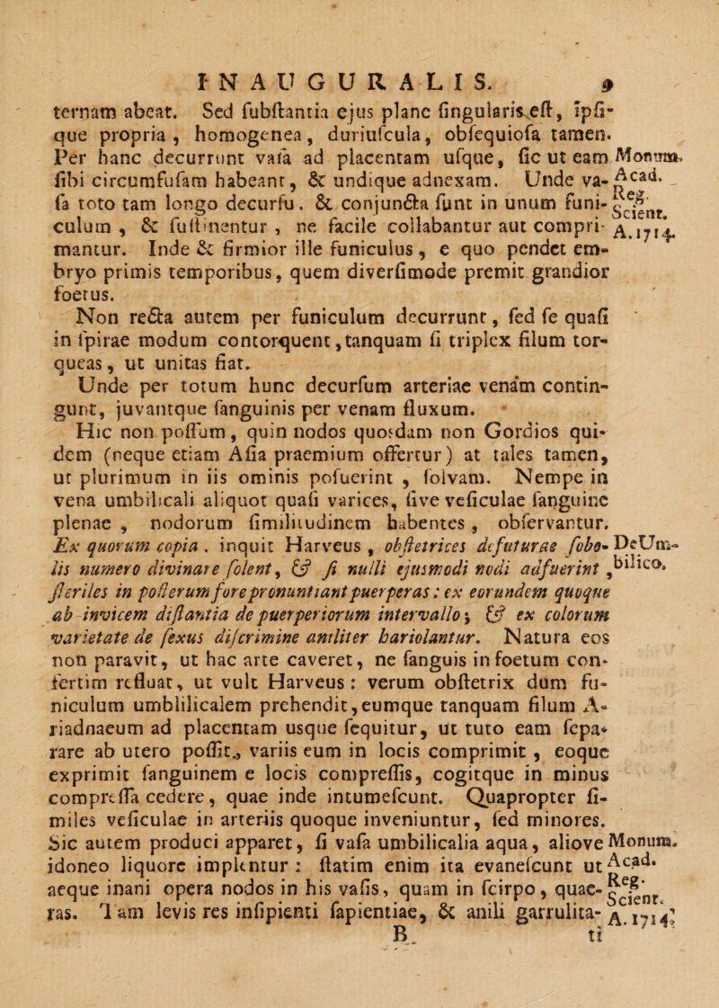 ternam abeat. Sed fubftanm ejus plane lingularis eft, ipfi- que propria, homogenea, duriufcula, obfequiofa tamen. Per hanc decurrunt vafa ad placentam ufque, fic ut eam Monm fibi circumfufam habeam, &: undique adnexam. Unde va- ^ca^- - fa toto tam longo decurfu. & conjun£la fiint in unum funi-^^ culum , 6c fulbnentur , ne facile collabantur aut compri- ^r714. mantur. Inde firmior ille funiculus , e quo pendet em¬ bryo primis temporibus, quem diverfimode premit grandior foetus. Non re&a autem per funiculum decurrunt, fed fe quali in lpirae modum contorquent ,tanquam fi triplex filum tor¬ queas , ut unitas fiat. Unde per totum hunc decurfum arteriae venam contin¬ gunt, juvantque fanguinis per venam fluxum. Hic non polium, quin nodos quosdam non Gordios qui¬ dem (neque etiam Afia praemium offertur) at tales tamen, ut plurimum in iis ominis pofuerint , folvam. Nempe in vena umbilicali aliquot quali varices, (i ve ve ficulae fanguinc plenae , nodorum fimiliiudinem habentes , obfervantur. Ex quorum copia . inquit Harveus , obfietrices dtfuturae fobo* DcUm» iis numero divinare [olent, £5? fi nulli ejusmodi nodi adfuerint ^hilieo. jl eriles in poflerum for e pronuntiant puerperas: ex eorundem quoque ab invicem dtflantia de puerperiorum intervallo % {fi ex colorum varietate de fexus dijcrimine aniliter hariolantur. Natura eos non paravit, ut hac arte caveret, ne fanguis in foetum coiv fertim refluat, ut vult Harveus: verum obftetrix dum fu¬ niculum umblilicalem prehendit,eumque tanquam filum A* riadnaeum ad placentam usque fequitur, ut tuto eam fepa* rare ab utero poffit., variis eum in locis comprimit , eoque exprimit languinem e locis compreflis, cogitque in minus comprefla cedere, quae inde intumefeunt. Quapropter fi¬ mi les veficulae in arteriis quoque inveniuntur, fed minores. Sic autem produci apparet, fi vafa umbilicalia aqua, alioveMomina, idoneo liquore implentur: flatim enim ita evanefeunt ut^cad. aeque inani opera nodos in his vafis, quam in fcirpo, quae-<ff£‘nr jras. Tam levis res infipienti fapientiae, & anili garrulita- A ti *